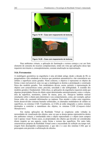 262 Fundamentos e Tecnologia de Realidade Virtual e Aumentada
Figura 14.19 – Casa sem mapeamento de texturas
Figura 14.20 – Casa com mapeamento de texturas
Para ambientes virtuais, a aplicação de iluminação e textura começa a ser um forte
elemento de consumo de recursos computacionais, tendo em vista que aplicações desse tipo
requerem movimento e, conseqüentemente, constate atualização na representação.
14.6. Ferramentas
A modelagem geométrica na engenharia é uma atividade antiga; desde a década de 80, os
pesquisadores vêm estudando as técnicas que permitem automatizá-la e dar consistência aos
sólidos e superfícies assim gerados. Neste contexto, o objetivo é representar os objetos da
forma o mais real possível, uma vez que a modelagem se destina a prototipação e construção
física dos modelos gerados. Tais modeladores devem, assim, permitir a representação de
objetos com características como: precisão, unicidade e não ambigüidade. A exatidão dos
modelos gerados é fundamental. Além disso, as aplicações da engenharia requerem ainda que
algumas propriedades físicas do objeto sejam determinadas automaticamente, como o volume,
área da superfície, momentos, centro de massa, peso, etc. Deseja-se também realizar
simulações sobre o objeto para determinar o seu comportamento, como, por exemplo, aplicar
forças sobre ele, causando deformações ou rupturas. Para atender a todos estes requisitos,
foram desenvolvidos sistemas bastante sofisticados, os chamados modeladores de sólidos ou
superfícies, ou sistemas CAD. Usualmente, os CADs já estão integrados a outros sistemas
destinados a controlar a manufatura dos objetos, os sistemas CAM (Computer-Aided
Manufacture).
Em muitas aplicações da Realidade Virtual as exigências estão voltadas às
necessidades de visualização dos objetos, uma vez que se deseja apenas representá-los dentro
dos ambientes virtuais; a similaridade entre o objeto representado e o objeto (nem sempre)
real é apenas visual. Nestes casos, as propriedades dos objetos que deverão ser consideradas
dizem respeito ao seu aspecto, como forma e textura das superfícies. Por outro lado,
características próprias da Realidade Virtual como a necessidade de exibição em tempo real,
exigem bom desempenho computacional, o que não é o caso dos sistemas CAD, que se
preocupam com precisão e sofisticação de cálculos.
 