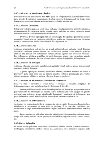 20 Fundamentos e Tecnologia de Realidade Virtual e Aumentada
1.6.3. Aplicações em Arquitetura e Projeto
Esta área utiliza-se intensamente de CAD e pode ser complementada com realidade virtual
para: projeto de artefatos; planejamento da obra; inspeção tridimensional em tempo real;
interação em tempo real; decoração de ambientes; avaliação acústica; etc.
1.6.4. Aplicações Científicas
Esta é uma vasta área que pode servir-se da realidade virtual para mostrar conceitos abstratos,
comportamento de elementos muito grandes, como galáxias, ou muito pequenos, como
estruturas atômicas, e outras características científicas.
Dentre as diversas aplicações tem-se: visualização de superfície planetárias; síntese
molecular; visualização de elementos matemáticos; análise de comportamento de estruturas
atômicas e moleculares; análise de fenômenos físico-químicos; etc.
1.6.5. Aplicação em Artes
A área de artes também pode receber um grande diferencial com realidade virtual. Pinturas
em relevo, esculturas, museus virtuais com detalhes nas paredes e teto, além das próprias
obras de arte, música com instrumentos virtuais, etc são algumas das aplicações possíveis.
Isto pode dar aos artistas e ao público em geral dimensões jamais vistas ou sentidas, através
da eliminação ou alterações das restrições do mundo real ou da ampliação da imaginação.
1.6.6. Aplicações em Educação
A área de educação tem muito a ganhar com realidade virtual, tanto no ensino convencional
quanto no ensino à distância.
Algumas aplicações incluem: laboratórios virtuais; encontros remotos de alunos e
professores para terem uma aula ou alguma atividade coletiva; participação em eventos
virtuais; consulta a bibliotecas virtuais; educação de excepcionais, etc.
1.6.7. Aplicações em Visualização e Controle da Informação
Cada vez mais é necessário o acesso rápido e adequado a conjuntos complexos de
informações para as mais variadas aplicações de tomada de decisão.
O espaço bidimensional é muito limitado para isto, de forma que a representação e o
posicionamento de informações no mundo virtual tridimensional vem agregar um grande
potencial para aplicações como: visualização financeira; visualização de informações em
geral; informação virtual; visualização de simulação de sistemas complexos; etc.
1.6.8. Aplicações em Entretenimento
Aplicações em entretenimento têm a vantagem de atingir escalas de consumo bastante altas,
viabilizando o lançamento de uma série de produtos. É o caso dos videojogos que
viabilizaram os chips de microprocessadores e alguns periféricos de realidade virtual de baixo
custo.
Dentre as diversas aplicações, além dos videojogos tridimensionais com interação em
tempo real, tem-se: turismo virtual; passeio ciclístico virtual; esportes virtuais; cinema virtual;
etc.
1.6.9. Outras Aplicações
Há muitas outras aplicações, envolvendo: treinamento; cidades virtuais; comércio eletrônico;
modelagem; simuladores; estúdios virtuais; etc. Além disso, novas aplicações surgem a cada
 