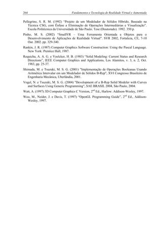 264 Fundamentos e Tecnologia de Realidade Virtual e Aumentada
Pellegrino, S. R. M. (1992) “Projeto de um Modelador de Sólidos Híbrido, Baseado na
Técnica CSG, com Ênfase a Eliminação de Operações Intermediárias e Visualização”.
Escola Politécnica da Universidade de São Paulo. Tese (Doutorado). 1992. 350 p.
Pinho, M. S. (2002) “SmallVR – Uma Ferramenta Orientada a Objetos para o
Desenvolvimento de Aplicações de Realidade Virtual”. SVR 2002, Fortaleza, CE, 7-10
Out. 2002. pp. 329-340.
Rankin, J. R. (1987) Computer Graphics Software Construction: Using the Pascal Language.
New York: Prentice Hall, 1987.
Requicha, A. A. G. e Voelcker, H. B. (1983) “Solid Modeling: Current Status and Research
Directions”, IEEE Computer Graphics and Applications, Los Alamitos, v. 3, n. 2, Oct.
1983, pp. 25-37.
Shimada, M. e Tsuzuki, M. S. G. (2001) "Implementação de Operações Booleanas Usando
Aritmética Intervalar em um Modelador de Sólidos B-Rep", XVI Congresso Brasileiro de
Engenharia Mecânica, Uberlândia, 2001.
Vogel, N. e Tsuzuki, M. S. G. (2004) "Development of a B-Rep Solid Modeler with Curves
and Surfaces Using Generic Programming", SAE BRASIL 2004, São Paulo, 2004.
Watt, A. (1997) 3D Computer Graphics C Version, 2nd
Ed., Harlow: Addison-Wesley, 1997.
Woo, M., Neider, J. e Davis, T. (1997) “OpenGL Programming Guide”, 2nd
Ed., Addison-
Wesley, 1997.
 