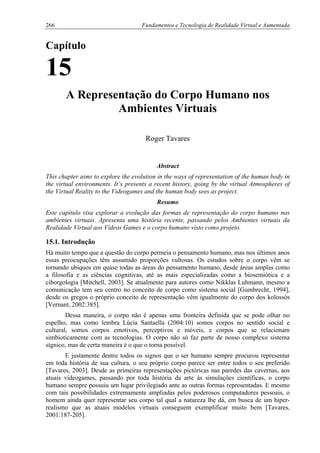 266 Fundamentos e Tecnologia de Realidade Virtual e Aumentada
Capítulo
15
A Representação do Corpo Humano nos
Ambientes Virtuais
Roger Tavares
Abstract
This chapter aims to explore the evolution in the ways of representation of the human body in
the virtual environments. It’s presents a recent history, going by the virtual Atmospheres of
the Virtual Reality to the Videogames and the human body sees as project.
Resumo
Este capítulo visa explorar a evolução das formas de representação do corpo humano nos
ambientes virtuais. Apresenta uma história recente, passando pelos Ambientes virtuais da
Realidade Virtual aos Vídeos Games e o corpo humano visto como projeto.
15.1. Introdução
Há muito tempo que a questão do corpo permeia o pensamento humano, mas nos últimos anos
essas preocupações têm assumido proporções vultosas. Os estudos sobre o corpo vêm se
tornando ubíquos em quase todas as áreas do pensamento humano, desde áreas amplas como
a filosofia e as ciências cognitivas, até as mais especializadas como a biosemiótica e a
ciborgologia [Mitchell, 2003]. Se atualmente para autores como Nikklas Luhmann, mesmo a
comunicação tem seu centro no conceito de corpo como sistema social [Gumbrecht, 1994],
desde os gregos o próprio conceito de representação vêm igualmente do corpo dos kolossós
[Vernant, 2002:385].
Dessa maneira, o corpo não é apenas uma fronteira definida que se pode olhar no
espelho, mas como lembra Lúcia Santaella (2004:10) somos corpos no sentido social e
cultural, somos corpos emotivos, perceptivos e móveis, e corpos que se relacionam
simbioticamente com as tecnologias. O corpo não só faz parte de nosso complexo sistema
sígnico, mas de certa maneira é o que o torna possível.
E justamente dentre todos os signos que o ser humano sempre procurou representar
em toda história de sua cultura, o seu próprio corpo parece ser entre todos o seu preferido
[Tavares, 2003]. Desde as primeiras representações pictóricas nas paredes das cavernas, aos
atuais videogames, passando por toda história da arte às simulações científicas, o corpo
humano sempre possuiu um lugar privilegiado ante as outras formas representadas. E mesmo
com tais possibilidades extremamente ampliadas pelos poderosos computadores pessoais, o
homem ainda quer representar seu corpo tal qual a natureza lhe dá, em busca de um hiper-
realismo que as atuais modelos virtuais conseguem exemplificar muito bem [Tavares,
2001:187-205].
 