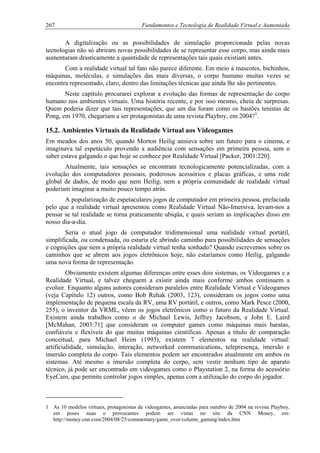 267 Fundamentos e Tecnologia de Realidade Virtual e Aumentada
A digitalização ou as possibilidades de simulação proporcionada pelas novas
tecnologias não só abriram novas possibilidades de se representar esse corpo, mas ainda mais
aumentaram drasticamente a quantidade de representações tais quais existiam antes.
Com a realidade virtual tal fato não parece diferente. Em meio à mascotes, bichinhos,
máquinas, moléculas, e simulações das mais diversas, o corpo humano muitas vezes se
encontra representado, claro, dentro das limitações técnicas que ainda lhe são pertinentes.
Neste capítulo procurarei explorar a evolução das formas de representação do corpo
humano nos ambientes virtuais. Uma história recente, e por isso mesmo, cheia de surpresas.
Quem poderia dizer que tais representações, que um dia foram como os bastões tenistas de
Pong, em 1970, chegariam a ser protagonistas de uma revista Playboy, em 2004?1
.
15.2. Ambientes Virtuais da Realidade Virtual aos Videogames
Em meados dos anos 50, quando Morton Heilig ansiava sobre um futuro para o cinema, e
imaginava tal espetáculo provendo a audiência com sensações em primeira pessoa, sem o
saber estava galgando o que hoje se conhece por Realidade Virtual [Packer, 2001:220].
Atualmente, tais sensações se encontram tecnologicamente potencializadas, com a
evolução dos computadores pessoais, poderosos acessórios e placas gráficas, e uma rede
global de dados, de modo que nem Heilig, nem a própria comunidade de realidade virtual
poderiam imaginar a muito pouco tempo atrás.
A popularização de espetaculares jogos de computador em primeira pessoa, prefaciada
pelo que a realidade virtual apresentou como Realidade Virtual Não-Imersiva, levam-nos a
pensar se tal realidade se torna praticamente ubiqüa, e quais seriam as implicações disso em
nosso dia-a-dia.
Seria o atual jogo de computador tridimensional uma realidade virtual portátil,
simplificada, ou condensada, ou estaria ele abrindo caminho para possibilidades de sensações
e cognições que nem a própria realidade virtual tenha sonhado? Quando escrevemos sobre os
caminhos que se abrem aos jogos eletrônicos hoje, não estaríamos como Heilig, galgando
uma nova forma de representação.
Obviamente existem algumas diferenças entre esses dois sistemas, os Videogames e a
Realidade Virtual, e talvez cheguem a existir ainda mais conforme ambos continuem a
evoluir. Enquanto alguns autores consideram paralelos entre Realidade Virtual e Videogames
(veja Capítulo 12) outros, como Bob Rehak (2003, 123), consideram os jogos como uma
implementação de pequena escala da RV, uma RV portátil, e outros, como Mark Pesce (2000,
255), o inventor da VRML, vêem os jogos eletrônicos como o futuro da Realidade Virtual.
Existem ainda trabalhos como o de Michael Lewis, Jeffrey Jacobson, e John E. Laird
[McMahan, 2003:71] que consideram os computer games como máquinas mais baratas,
confiáveis e flexíveis do que muitas máquinas científicas. Apenas a título de comparação
conceitual, para Michael Heim (1993), existem 7 elementos na realidade virtual:
artificialidade, simulação, interação, networked communications, telepresença, imersão e
imersão completa do corpo. Tais elementos podem ser encontrados atualmente em ambos os
sistemas. Até mesmo a imersão completa do corpo, sem vestir nenhum tipo de aparato
técnico, já pode ser encontrado em videogames como o Playstation 2, na forma do acessório
EyeCam, que permite controlar jogos simples, apenas com a utilização do corpo do jogador.
1 As 10 modelos virtuais, protagonistas de videogames, anunciadas para outubro de 2004 na revista Playboy,
em poses nuas e provocantes podem ser vistas no site da CNN Money, em:
http://money.cnn.com/2004/08/25/commentary/game_over/column_gaming/index.htm
 