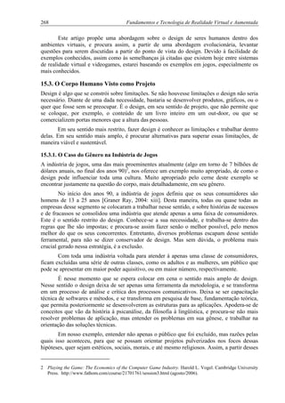 268 Fundamentos e Tecnologia de Realidade Virtual e Aumentada
Este artigo propõe uma abordagem sobre o design de seres humanos dentro dos
ambientes virtuais, e procura assim, a partir de uma abordagem evolucionária, levantar
questões para serem discutidas a partir do ponto de vista do design. Devido à facilidade de
exemplos conhecidos, assim como às semelhanças já citadas que existem hoje entre sistemas
de realidade virtual e videogames, estarei baseando os exemplos em jogos, especialmente os
mais conhecidos.
15.3. O Corpo Humano Visto como Projeto
Design é algo que se constrói sobre limitações. Se não houvesse limitações o design não seria
necessário. Diante de uma dada necessidade, bastaria se desenvolver produtos, gráficos, ou o
quer que fosse sem se preocupar. É o design, em seu sentido de projeto, que não permite que
se coloque, por exemplo, o conteúdo de um livro inteiro em um out-door, ou que se
comercializem portas menores que a altura das pessoas.
Em seu sentido mais restrito, fazer design é conhecer as limitações e trabalhar dentro
delas. Em seu sentido mais amplo, é procurar alternativas para superar essas limitações, de
maneira viável e sustentável.
15.3.1. O Caso do Gênero na Indústria de Jogos
A indústria de jogos, uma das mais proeminentes atualmente (algo em torno de 7 bilhões de
dólares anuais, no final dos anos 90)2
, nos oferece um exemplo muito apropriado, de como o
design pode influenciar toda uma cultura. Muito apropriado pelo cerne deste exemplo se
encontrar justamente na questão do corpo, mais detalhadamente, em seu gênero.
No início dos anos 90, a indústria de jogos definiu que os seus consumidores são
homens de 13 a 25 anos [Graner Ray, 2004: xiii]. Desta maneira, todas ou quase todas as
empresas desse segmento se colocaram a trabalhar nesse sentido, e sobre histórias de sucessos
e de fracassos se consolidou uma indústria que atende apenas a uma faixa de consumidores.
Este é o sentido restrito do design. Conhece-se a sua necessidade, e trabalha-se dentro das
regras que lhe são impostas; e procura-se assim fazer senão o melhor possível, pelo menos
melhor do que os seus concorrentes. Entretanto, diversos problemas escapam desse sentido
ferramental, para não se dizer conservador de design. Mas sem dúvida, o problema mais
crucial gerado nessa estratégia, é a exclusão.
Com toda uma indústria voltada para atender à apenas uma classe de consumidores,
ficam excluídas uma série de outras classes, como os adultos e as mulheres, um público que
pode se apresentar em maior poder aquisitivo, ou em maior número, respectivamente.
É nesse momento que se espera colocar em cena o sentido mais amplo de design.
Nesse sentido o design deixa de ser apenas uma ferramenta da metodologia, e se transforma
em um processo de análise e crítica dos processos comunicativos. Deixa se ser capacitação
técnica de softwares e métodos, e se transforma em pesquisa de base, fundamentação teórica,
que permita posteriormente se desenvolverem as estruturas para as aplicações. Apodera-se de
conceitos que vão da história à psicanálise, da filosofia à lingüística, e procura-se não mais
resolver problemas de aplicação, mas entender os problemas em sua gênese, e trabalhar na
orientação das soluções técnicas.
Em nosso exemplo, entender não apenas o público que foi excluído, mas razões pelas
quais isso aconteceu, para que se possam orientar projetos pulverizados nos focos dessas
hipóteses, quer sejam estéticos, sociais, morais, e até mesmo religiosos. Assim, a partir desses
2 Playing the Game: The Economics of the Computer Game Industry. Harold L. Vogel. Cambridge University
Press. http://www.fathom.com/course/21701761/session3.html (agosto/2006).
 