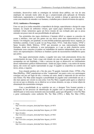 269 Fundamentos e Tecnologia de Realidade Virtual e Aumentada
resultados, desenvolver então as estratégias de inclusão desse público, em vias de uma
ampliação do mercado muito além do que a proporcionada pela aplicação de fórmulas
tradicionais, segmentarias e excludentes. Nesse seu sentido o design se aproxima da arte,
como uma maneira de entender o ser humano, e trabalhar para o desenvolvimento da espécie.
15.3.2. Ambientes e Personagens
Uma vez que já se tenha entendido a importância do design, especialmente o design do corpo
humano, na criação de ambientes virtuais, quer sejam jogos eletrônicos ou sistemas de
realidade virtual, tentaremos agora um breve resumo de sua evolução para que se possa
entender um pouco mais de suas possibilidades de aplicação.
Nos primórdios dos jogos eletrônicos é bastante difícil se separar os conceitos de
avatar e interface, visto que tais games em seu início eram mais representativos do que
literais. Um triângulo, um quadrado, ou uma bolinha poderiam representar naves, raquetes, ou
bichinhos comilões. Como se pode ver em Pong [Atari, 1972]3
, Tank [Kee Games, 1974]4
e
Space Invaders [Bally Midway, 1978]5
que possuíam as suas representações bastante
limitadas, desde seu ambiente, a seus personagens, se é que se pode chamá-los assim.
Atualmente esses conceitos já podem ser trabalhados de maneira independente, mas em seu
início, tais representações e interfaces se fundiam a ponto de necessitarmos trabalhá-los quase
que juntos.
Nos jogos anteriormente citados, o jogador tem uma visão praticamente divina dos
acontecimentos do jogo. Todo o jogo está situado em uma tela apenas, que o jogador pode
acompanhar em sua totalidade, e todo o universo do jogo se desenvolve no confinamento
desses rudimentares gráficos bidimensionais. Ainda nos jogos citados, e em outros da mesma
época, não existe um sujeito representado no jogo. O jogador se corporifica no controle de
naves, armas, e raquetes.
Essa situação perdura até o fim dos anos 70 quando Asteroids [Atari, 1979]6 e Pac
Man [MidWay, 1980]7
popularizam as telas “wraparound” nos quais a nave ou a personagem
consegue sair por um lugar da tela, e retornar em outro, dando a impressão de um universo
sem limites. Pac Man ainda inaugura a possibilidade do jogador estar controlando um ser, e
não mais apenas um veículo ou uma arma. Com Pac Man o jogador pode agora se subjetivar
em um ser que se alimenta, ou se objetivar ao se tornar alimento, ou seja, se tornar objeto de
alimentação dos monstrinhos inimigos.
Com a possibilidade de se controlar um ser, o designer Toru Iwatani permite o
surgimento de um processo de identificação do jogador com os personagens do jogo. A
identificação se torna nesse momento uma necessidade, quase que obrigando o voraz Pac Man
a gerar continuações como senhorita Ms. Pac Man (1981), e Baby Pac Man (1982),
3 Pong:
http://www.klov.com/game_detail.php?letter=&game_id=9074
4 Tank:
http://www.klov.com/game_detail.php?letter=&game_id=12989
5 Space Invaders:
http://www.klov.com/game_detail.php?letter=&game_id=9662
6 Asteroids:
http://www.klov.com/game_detail.php?letter=&game_id=6939
7 Pac Man:
http://www.klov.com/game_detail.php?letter=&game_id=10816
 