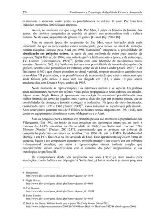 270 Fundamentos e Tecnologia de Realidade Virtual e Aumentada
expandindo o mercado, assim como as possibilidades de roteiro. O casal Pac Man tem
inclusive momentos de felicidade amorosa.
Assim, no momento em que surge Ms. Pac Man, a primeira heroína da história dos
games, são também inauguradas as questões de gênero que acompanham toda a cultura
humana. Neste caso, as questões de gênero em games [Graner Ray, 2004:18].
Mas na mesma época do surgimento de Pac Man, outra inovação ainda mais
importante do que as mencionadas estava acontecendo, pelo menos no nível de interação
homem-máquina: lançado pela Atari em 1980, Battlezone8
inaugurava a possibilidade de
visualização em primeira pessoa. A partir de uma melhoria de outro jogo anterior da
empresa, Night Driver9
, de 1976, uma solução gráfica brilhante para a época, e de outro jogo,
Tail Gunner [Cinematronics, 1979)10
, porém com uma liberdade de movimentos muito
superior [Demaria, 2002:59] Battlezone iniciava essa possibilidade de imersão do jogador. Os
gráficos vetoriais não preenchidos (wireframe) como os de Lunar Lander [Atari, 1979]11
e de
Battlezone (1980), que foram pioneiros no visual vetorial, preparavam então o caminho para
os modelos 3D preenchidos, e as possibilidades de representação que estes trariam, mas que
ainda tinham pelo menos 3 anos ante sua chegada em 1983, e mais 10 para serem
amadurecidos com Doom e Myst, ambos de 1993.
Neste momento as representações e as interfaces iniciam a se separar. Os gráficos
ainda rudimentares recebem um reforço visual pelas propagandas e pelas cabines dos arcades.
Alguns como Night Driver já apresentam um cockpit de automóvel possibilitando uma
melhor imersão do corpo do jogador, mas é com a visão do jogo em primeira pessoa, que as
possibilidades de presença e imersão começam a deslanchar. Na época de ouro dos arcades,
considerada entre 1979 e 1982 [Smith, 2003]12
, essas máquinas se espalhavam pelo mundo.
Só os americanos gastaram mais de 5 bilhões de dólares nessas máquinas em 1981 (ibid), sem
contar os equipamentos domésticos como o Magnavox e o Atari.
Mas as pesquisas para a imersão em primeira pessoa são anteriores à popularidade dos
Videogames. Em 1965, no início de suas pesquisas em tecnologias imersivas, em meio a
recursos da ARPA investidos na Universidade de Utah, Ivan Sutherland escreve “The
Ultimate Display” [Packer, 2001:233], argumentando que os avanços nas ciências da
computação poderiam convencer os sentidos. Em 1966 ele cria o HMD, Head-Mounted
Display, e em 1970 finaliza-o na Universidade de Utah. Esse aparato tecnológico em forma de
capacete, ligado a um computador gigantesco, permitia imergir o seu usuário em um ambiente
tridimensional simulado, em meio a representações visuais bastante simples que
posteriormente seriam desenvolvidas com o aumento do poder computacional, e das
tecnologias de gráficos 3D.
Os computadores desde seu surgimento nos anos (19)30 já eram usados para
simulações, como balística ou criptografia. Sutherland já havia criado o primeiro programa
8 Battlezone:
http://www.klov.com/game_detail.php?letter=&game_id=7059
9 Night Driver:
http://www.klov.com/game_detail.php?letter=&game_id=8866
10 Tail Gunner:
http://www.klov.com/game_detail.php?letter=&game_id=10012
11 Lunar Lander
http://www.klov.com/game_detail.php?letter=&game_id=8465
12 Back in the Game. William Smith para o jornal The Daily Iowan. 30/out/2003.
http://www.dailyiowan.com/news/2003/10/30/80Hours/Back-In.The.Game-543294.shtml (agosto/2006)
 