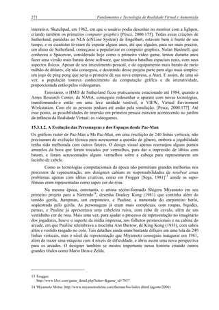 271 Fundamentos e Tecnologia de Realidade Virtual e Aumentada
interativo, Sketchpad, em 1962, em que o usuário podia desenhar no monitor com a lighpen,
criando também os primeiros computer graphics [Pesce, 2000:175]. Todas essas criações de
Sutherland, paralelas ao NLS (oNLine System) de Engelbart, estavam bem à frente de seu
tempo, e os cientistas tiveram de esperar alguns anos, até que alguém, para ser mais preciso,
um aluno de Sutherland, começasse a popularizar os computer graphics. Nolan Bushnell, que
conheceu o Spacewar, considerado hoje como o primeiro video game, tentou durante anos
fazer uma versão mais barata desse software, que simulava batalhas espaciais reais, com seus
aspectos físicos. Apesar de seu investimento pessoal, e do equipamento mais barato de meio
milhão de dólares, ele não conseguiu, e desistindo desse projeto parte para algo mais simples:
um jogo de ping pong que seria o primeiro de sua nova empresa, a Atari. E assim, de uma só
vez, a população tomava conhecimento da computação gráfica e da interatividade,
proporcionada então pelos videogames.
Entretanto, o HMD de Sutherland ficou praticamente estacionado até 1984, quando a
Ames Research Center, da NASA, conseguiu redesenhar o aparato com novas tecnologias,
transformando-o então em uma leve unidade vestível, o VIEW, Virtual Enviroment
Workstation. Com ele as pessoas podiam até andar pela simulação. [Pesce, 2000:177]. Até
esse ponto, as possibilidades de imersão em primeira pessoa estavam acontecendo no jardim
da infância da Realidade Virtual: os videogames.
15.3.1.2. A Evolução das Personagens e dos Espaços desde Pac-Man
Os gráficos raster de Pac-Man a Ms Pac-Man, em uma resolução de 240 linhas verticais, não
precisaram de evolução técnica para acrescentar a questão de gênero, embora a jogabilidade
tenha sido melhorada com outros fatores. O design visual apenas rearranjou alguns pontos
amarelos da boca que foram trocados por vermelhos, para dar a impressão de lábios com
batom, e foram acrescentados alguns vermelhos sobre a cabeça para representarem um
lacinho de cabelo.
Como as tecnologias computacionais da época não permitiam grandes melhorias nos
processos de representação, aos designers cabiam as responsabilidades de resolver esses
problemas apenas com idéias criativas, como em Frogger [Sega, 1981]13
aonde os sapo-
fêmeas eram representadas como sapos cor-de-rosa.
Na mesma época, entretanto, o artista recém-formado Shigeru Miyamoto em seu
primeiro projeto para a Nintendo14
, desenha Donkey Kong (1981) que continha além do
temido gorila, Jumpman, um carpinteiro, e Pauline, a namorada do carpinteiro herói,
seqüestrada pelo gorila. As personagens já eram mais complexas, com roupas, bigodes,
pernas, e Pauline já apresentava uma cabeleira ruiva, com rabo de cavalo, além de um
vestidinho cor de rosa. Mais uma vez, para ajudar o processo de representação no imaginário
dos jogadores, houve o suporte da mídia impressa, nos folhetos promocionais e na cabine do
arcade, em que Pauline relembrava a mocinha Ann Darrow, de King Kong (1933), com saltos
altos e vestido rasgado no colo. Tais detalhes ainda eram bastante difíceis em uma tela de 240
linhas verticais, mas o nível de representação que Miyamoto conseguiu inaugurar em 1981,
além de trazer uma máquina com 4 níveis de dificuldade, e abriu assim uma nova perspectiva
para os arcades. O designer também se mostra importante nessa história criando outros
grandes títulos como Mario Bros e Zelda.
13 Frogger:
http://www.klov.com/game_detail.php?letter=&game_id=7857
14 Miyamoto Shrine: http://www.miyamotoshrine.com/theman/bio/index.shtml (agosto/2006)
 