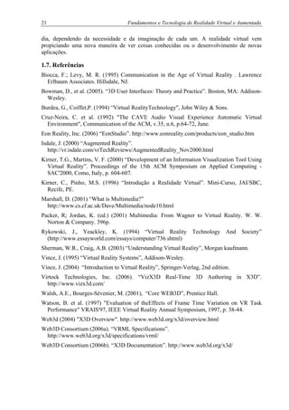 21 Fundamentos e Tecnologia de Realidade Virtual e Aumentada
dia, dependendo da necessidade e da imaginação de cada um. A realidade virtual vem
propiciando uma nova maneira de ver coisas conhecidas ou o desenvolvimento de novas
aplicações.
1.7. Referências
Biocca, F.; Levy, M. R. (1995) Communication in the Age of Virtual Reality . Lawrence
Erlbaum Associates. Hillsdale, NJ.
Bowman, D., et al. (2005). “3D User Interfaces: Theory and Practice”. Boston, MA: Addison-
Wesley.
Burdea, G., Coiffet,P. (1994) “Virtual RealityTechnology", John Wiley & Sons.
Cruz-Neira, C. et al. (1992) "The CAVE Audio Visual Experience Automatic Virtual
Environment", Communication of the ACM, v.35, n.6, p.64-72, June.
Eon Reality, Inc. (2006) “EonStudio”. http://www.eonreality.com/products/eon_studio.htm
Isdale, J. (2000) “Augmented Reality”.
http://vr.isdale.com/vrTechReviews/AugmentedReality_Nov2000.html
Kirner, T.G., Martins, V. F. (2000) “Development of an Information Visualization Tool Using
Virtual Reality”. Proceedings of the 15th ACM Symposium on Applied Computing -
SAC'2000, Como, Italy, p. 604-607.
Kirner, C., Pinho, M.S. (1996) “Introdução a Realidade Virtual”. Mini-Curso, JAI/SBC,
Recife, PE.
Marshall, D. (2001) “What is Multimedia?”
http://www.cs.cf.ac.uk/Dave/Multimedia/node10.html
Packer, R; Jordan, K. (ed.) (2001) Multimedia: From Wagner to Virtual Reality. W. W.
Norton & Company. 396p.
Rykowski, J., Yeackley, K. (1994) “Virtual Reality Technology And Society”
(http://www.essayworld.com/essays/computer/736.shtml)
Sherman, W.R., Craig, A.B. (2003) “Understanding Virtual Reality”, Morgan kaufmann.
Vince, J. (1995) “Virtual Reality Systems”, Addison-Wesley.
Vince, J. (2004) “Introduction to Virtual Reality”, Springer-Verlag, 2nd edition.
Virtock Technologies, Inc. (2006). “VizX3D Real-Time 3D Authoring in X3D”.
http://www.vizx3d.com/
Walsh, A.E., Bourges-Sévenier, M. (2001), “Core WEB3D”, Prentice Hall.
Watson, B. et al. (1997) "Evaluation of theEffects of Frame Time Variation on VR Task
Performance" VRAIS'97, IEEE Virtual Reality Annual Symposium, 1997, p. 38-44.
Web3d (2004) "X3D Overview". http://www.web3d.org/x3d/overview.html
Web3D Consortium (2006a). “VRML Specifications”.
http://www.web3d.org/x3d/specifications/vrml/
Web3D Consortium (2006b). “X3D Documentation”. http://www.web3d.org/x3d/
 