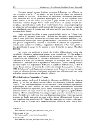 273 Fundamentos e Tecnologia de Realidade Virtual e Aumentada
Entretanto apenas 2 semanas depois do lancamento de Dragon’s Lair, a Mylstar traz
para o mercado M.A.C.H. 319
, um shooter, um jogo de atirar, de aviação com imagens de
vídeo gravadas em laser disc. Tal lançamento une jogabilidade e realismo de uma maneira
nunca antes vista. Mas não foi apenas isso. O laser game M.A.C.H. 3 foi lançado no móvel
padrão vertical, e em uma versão cockpit para se jogar sentado, como em um avião,
aumentando a imersão do jogo. Ambas versões eram aliadas a um joystick, manche, de 8
posições, e a possibilidade de escolha de um comportamento. Caso o jogador optasse por ser
um atirador ou um bombardeador, aliado ao ponto de vista em primeira pessoa, isso permitia
uma identificação maior do jogador, que pode assim escolher uma função que mais lhe
agradasse dentro do jogo.
Mas a tecnologia que viria a se tornar o padrão de hoje, aparece em I, Robot [Atari,
1983]: gráficos 3D poligonais preenchidos. O designer Dave Theurer teve a oportunidade de
produzir então, gráficos bem diferentes dos modelos de arame vetoriais de Battlezone (1980),
ou das tentativas de simulação, como Night Driver (1976). Abria-se assim uma possibilidade
para gráficos computacionais conforme o crescimento da indústria em equipamentos e
técnicas, como iluminações, sombras, e mapeamentos de texturas (1993) [Wolf, 2003:61].
Essa possibilidade de design em 3D aumenta o senso de imersão nos games [McMahan,
2003:68].
As pessoas que conhecem a história das técnicas tridimensionais podem estar
estranhando a linguagem tridimensional aparecer como novidade em 1983. Na verdade, o
video game traz à população o conhecimento de algoritmos computacionais que foram
desenvolvidos nos laboratórios de empresas e universidades anos antes. Em especial a
Universidade de Utah, que foi berço de tecnologias de modelagem como o algoritmo de
subdivisão de Catmull em 1974, os algoritmos de iluminação de Gouraud e Phong, ao início
dos anos (19)70, e os mapeamentos de texturas às superfícies tridimensionais, ao fim da
mesma década, além do anti-aliasing, das sombras, da animação facial, e, como já citado, o
HMD de Sutherland20
. Até chegarem aos videogames, aonde desenvolveriam uma linguagem
própria nas mãos dos designers visuais, essas tecnologias eram utilizadas em diversas outras
aplicações, como energia nuclear, ou aplicações militares.
15.3.4. Do Crash aos Computadores Pessoais
Mesmo em meio ao grande crash da indústria de videogames, em 1983-84, a Atari lança no
ano de 1985 um jogo que não apresentava evolução na representação gráfica dos jogadores:
Gauntlet.21
Mais uma vez os designers tiveram de recorrer a outras mídias para representarem
as personagens, no caso o Cavaleiro e a Valkiria. Mas Gauntlet apresentava uma diversidade
de outras características importantes, devido ao fato dessa máquina suportar até 4 jogadores
ao mesmo tempo. Com o jogo observado por um ponto de vista superior, os jogadores tinham
de somar esforços como um time, pois cada personagem apresentava pontos fortes e fracos,
como velocidade, força ou bravura. Essa soma de características tinha o objetivo de encontrar
e destruir um dragão, tema muito em moda na época devido a Dungeons and Dragons, um
jogo baseado na obra fantástica de J. R. Tolkien. Para alcançarem seu objetivo, os jogadores
tinham de passar por diversos níveis, e destruir centenas e milhares de outras criaturas. Outra
19 M.A.C.H. 3
http://www.klov.com/game_detail.php?letter=&game_id=8471
20 Universidade de Utah
http://accad.osu.edu/~waynec/history/tree/utah.html
21 Gauntlet, 1885.
http://www.klov.com/game_detail.php?letter=&game_id=7922
 