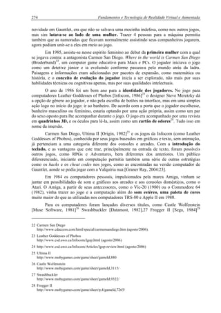 274 Fundamentos e Tecnologia de Realidade Virtual e Aumentada
novidade em Gauntlet, era que não se salvava uma mocinha indefesa, como nos outros jogos,
mas sim lutava-se ao lado de uma mulher. Trazer 4 pessoas para a máquina permitia
também que as namoradas que ficavam normalmente assistindo seus companheiros jogarem,
agora podiam unir-se a eles em meio ao jogo.
Em 1985, assiste-se nesse espírito feminino ao debut da primeira mulher com a qual
se jogava contra: a antagonista Carmen San Diego. Where in the world is Carmen San Diego
(Broderbund)22
, um computer game educativo para Macs e PCs. O jogador iniciava o jogo
como um detetive júnior e ia evoluindo conforme passeava pelo mundo atrás da ladra.
Paisagens e informações eram adicionadas por pacotes de expansão, como matemática ou
história, e o conceito de evolução do jogador inicia a ser explorado, não mais por suas
habilidades técnicas ou cognitivas apenas, mas por suas qualidades intelectuais.
O ano de 1986 foi um bom ano para a identidade dos jogadores. No jogo para
computadores Leather Goddesses of Phobos [Infocom, 1986]23
o designer Steve Meretzky dá
a opção de gênero ao jogador, e não pela escolha de botões na interface, mas em uma simples
ação logo no início do jogo: ir ao banheiro. De acordo com a porta que o jogador escolhesse,
banheiro masculino ou feminino, estaria optando por uma ação própria, assim como um par
do sexo oposto para lhe acompanhar durante o jogo. O jogo era acompanhado por uma revista
em quadrinhos 3D, e os óculos para lê-la, assim como um cartão de odores24
. Tudo isso em
nome da imersão.
Carmen San Diego, Ultima II [Origin, 1982]25
e os jogos da Infocom (como Leather
Goddesses of Phobos), conhecida por seus jogos baseados em gráficos e texto, sem animação,
já pertenciam a uma categoria diferente dos consoles e arcades. Com a introdução do
teclado, e as vantagens que este traz, principalmente na entrada de texto, foram possíveis
outros jogos, como RPGs e Adventures, bem diferentes dos anteriores. Um público
difererenciado, iniciante em computação permitia também uma série de outras estratégias
como os hacks e os cheat codes nos jogos, como as encontradas na versão computador de
Gauntlet, aonde se podia jogar com a Valquíria nua [Graner Ray, 2004:23].
Em 1984 os computadores pessoais, impulsionados pela marca Amiga, vinham se
juntar em possibilidades de som e gráficos aos arcades e aos consoles domésticos, como o
Atari. O Amiga, a partir de seus antecessores, como o Vic-20 (1980) ou o Commodore 64
(1982), vinha trazer ao jogo e a computação além do som estéreo, uma paleta de cores
muito maior do que as utilizadas nos computadores TRS-80 e Apple II em 1980.
Para os computadores foram lançados diversos títulos, como Castle Wolfenstein
[Muse Software, 1981]26
Swashbuckler [Datamost, 1982],27 Frogger II [Sega, 1984]28
22 Carmen San Diego
http://www.cdaccess.com/html/special/carmensandiego.htm (agosto/2006).
23 Leather Goddesses of Phobos
http://www.csd.uwo.ca/Infocom/lgop.html (agosto/2006)
24 http://www.csd.uwo.ca/Infocom/Articles/lgop-review.html (agosto/2006)
25 Ultima II
http://www.mobygames.com/game/sheet/gameId,880
26 Castle Wolfenstein
http://www.mobygames.com/game/sheet/gameId,3115/
27 Swashbuckler
http://www.mobygames.com/game/sheet/gameId,9322/
28 Frogger II
http://www.mobygames.com/game/sheet/p,4/gameId,7265/
 