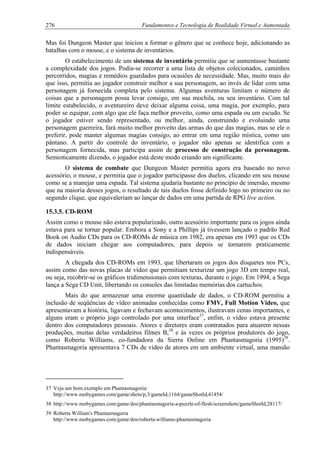 276 Fundamentos e Tecnologia de Realidade Virtual e Aumentada
Mas foi Dungeon Master que iniciou a formar o gênero que se conhece hoje, adicionando as
batalhas com o mouse, e o sistema de inventários.
O estabelecimento de um sistema de inventário permitiu que se aumentasse bastante
a complexidade dos jogos. Podia-se recorrer a uma lista de objetos colecionados, caminhos
percorridos, magias e remédios guardados para ocasiões de necessidade. Mas, muito mais do
que isso, permitia ao jogador construir melhor a sua personagem, ao invés de lidar com uma
personagem já fornecida completa pelo sistema. Algumas aventuras limitam o número de
coisas que a personagem possa levar consigo, em sua mochila, ou seu inventário. Com tal
limite estabelecido, o aventureiro deve deixar alguma coisa, uma magia, por exemplo, para
poder se equipar, com algo que ele faça melhor proveito, como uma espada ou um escudo. Se
o jogador estiver sendo representado, ou melhor, ainda, construindo e evoluindo uma
personagem guerreira, fará muito melhor proveito das armas do que das magias, mas se ele o
preferir, pode manter algumas magias consigo, ao entrar em uma região mística, como um
pântano. A partir do controle do inventário, o jogador não apenas se identifica com a
personagem fornecida, mas participa assim de processo de construção da personagem.
Semioticamente dizendo, o jogador está deste modo criando um significante.
O sistema de combate que Dungeon Master permitia agora era baseado no novo
acessório, o mouse, e permitia que o jogador participasse dos duelos, clicando em seu mouse
como se a manejar uma espada. Tal sistema ajudaria bastante no princípio de imersão, mesmo
que na maioria desses jogos, o resultado de tais duelos fosse definido logo no primeiro ou no
segundo clique, que equivaleriam ao lançar de dados em uma partida de RPG live action.
15.3.5. CD-ROM
Assim como o mouse não estava popularizado, outro acessório importante para os jogos ainda
estava para se tornar popular. Embora a Sony e a Phillips já tivessem lançado o padrão Red
Book on Audio CDs para os CD-ROMs de música em 1982, era apenas em 1993 que os CDs
de dados iniciam chegar aos computadores, para depois se tornarem praticamente
indispensáveis.
A chegada dos CD-ROMs em 1993, que libertaram os jogos dos disquetes nos PCs,
assim como das novas placas de vídeo que permitiam texturizar um jogo 3D em tempo real,
ou seja, recobrir-se os gráficos tridimensionais com texturas, durante o jogo. Em 1994, a Sega
lança a Sega CD Unit, libertando os consoles das limitadas memórias dos cartuchos.
Mais do que armazenar uma enorme quantidade de dados, o CD-ROM permitiu a
inclusão de seqüências de vídeo animadas conhecidas como FMV, Full Motion Video, que
apresentavam a história, ligavam e fechavam acontecimentos, ilustravam cenas importantes, e
alguns eram o próprio jogo controlado por uma interface37
, enfim, o vídeo estava presente
dentro dos computadores pessoais. Atores e diretores eram contratados para atuarem nessas
produções, muitas delas verdadeiros filmes B,38
e às vezes os próprios produtores do jogo,
como Roberta Williams, co-fundadora da Sierra Online em Phantasmagoria (1995)39
.
Phantasmagoria apresentava 7 CDs de vídeo de atores em um ambiente virtual, uma mansão
37 Veja um bom exemplo em Phantasmagoria:
http://www.mobygames.com/game/shots/p,3/gameId,1164/gameShotId,41454/
38 http://www.mobygames.com/game/dos/phantasmagoria-a-puzzle-of-flesh/screenshots/gameShotId,28117/
39 Roberta William's Phantasmagoria
http://www.mobygames.com/game/dos/roberta-williams-phantasmagoria
 