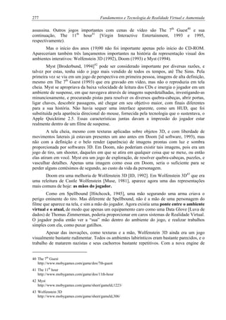 277 Fundamentos e Tecnologia de Realidade Virtual e Aumentada
assassina. Outros jogos importantes com cenas de vídeo são The 7th
Guest40
e sua
continuação, The 11th
hour41
[Virgin Interactive Entertainment, 1993 e 1995,
respectivamente).
Mas o início dos anos (19)90 não foi importante apenas pelo início do CD-ROM.
Apareceriam também três lançamentos importantes na história da representação visual dos
ambientes interativos: Wolfenstein 3D (1992), Doom (1993) e Myst (1994).
Myst [Broderbund, 1994]42
pode ser considerado importante por diversas razões, e
talvez por estas, tenha sido o jogo mais vendido de todos os tempos, até The Sims. Pela
primeira vez se viu em um jogo de perspectiva em primeira pessoa, imagens de alta definição,
mesmo em The 7th
Guest (1993) que era gravado em vídeo, mas não o reproduzia em tela
cheia. Myst se apropriava da baixa velocidade de leitura dos CDs e imergia o jogador em um
ambiente de suspense, em que navegava através de imagens superdetalhadas, investigando-as
minunciosamente, e procurando pistas para resolver os diversos quebra-cabeças, abrir portas,
ligar chaves, descobrir passagens, até chegar em seu objetivo maior, com finais diferentes
para a sua história. Não havia sequer uma interface aparente, como um HUD, que foi
substituída pela aparência direcional do mouse, fornecida pela tecnologia que o sustentava, o
Apple Quicktime 2.5. Essas características juntas davam a impressão do jogador estar
realmente dentro de um filme de suspense.
A tela cheia, mesmo com texturas aplicadas sobre objetos 3D, e com liberdade de
movimentos laterais já estavam presentes um ano antes em Doom [id software, 1993), mas
não com a definição e o belo render (aparência) de imagens prontas com luz e sombra
proporcionada por softwares 3D. Em Doom, não poderiam existir tais imagens, pois era um
jogo de tiro, um shooter, daqueles em que se atira em qualquer coisa que se mexe, ou então
elas atiram em você. Myst era um jogo de exploração, de resolver quebra-cabeças, puzzles, e
vasculhar detalhes. Apenas uma imagem como essa em Doom, seria o suficiente para se
perder alguns centésimos de segundo, ao custo da vida da personagem.
Doom era uma melhoria de Wolfenstein 3D [ID, 1992]. Em Wolfenstein 3D43
que era
uma releitura de Castle Wolfenstein [Muse, 1981], aparece agora uma das representações
mais comuns de hoje: as mãos do jogador.
Como em Spellbound [Hitchcock, 1945], uma mão segurando uma arma criava o
perigo eminente do tiro. Mas diferente de Spellbound, não é a mão de uma personagem do
filme que aparece na tela, e sim a mão do jogador. Agora existia uma ponte entre o ambiente
virtual e o atual, de modo que apenas um equipamento caro como uma Data Glove [Luva de
dados) de Thomas Zimmerman, poderia proporcionar em caros sistemas de Realidade Virtual.
O jogador podia então ver a “sua” mão dentro do ambiente do jogo, e realizar trabalhos
simples com ela, como puxar gatilhos.
Apesar das inovações, como texturas e a mão, Wolfenstein 3D ainda era um jogo
visualmente bastante rudimentar. Todos os ambientes labirínticos eram bastante parecidos, e o
trabalho de matarem nazistas e seus cachorros bastante repetitivos. Com a nova engine de
40 The 7th
Guest
http://www.mobygames.com/game/dos/7th-guest
41 The 11th
hour
http://www.mobygames.com/game/dos/11th-hour
42 Myst
http://www.mobygames.com/game/sheet/gameId,1223/
43 Wolfenstein 3D
http://www.mobygames.com/game/sheet/gameId,306/
 