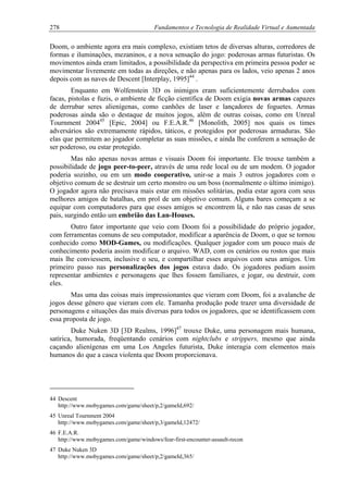 278 Fundamentos e Tecnologia de Realidade Virtual e Aumentada
Doom, o ambiente agora era mais complexo, existiam tetos de diversas alturas, corredores de
formas e iluminações, mezaninos, e a nova sensação do jogo: poderosas armas futuristas. Os
movimentos ainda eram limitados, a possibilidade da perspectiva em primeira pessoa poder se
movimentar livremente em todas as direções, e não apenas para os lados, veio apenas 2 anos
depois com as naves de Descent [Interplay, 1995]44
.
Enquanto em Wolfenstein 3D os inimigos eram suficientemente derrubados com
facas, pistolas e fuzis, o ambiente de ficção científica de Doom exigia novas armas capazes
de derrubar seres alienígenas, como canhões de laser e lançadores de foguetes. Armas
poderosas ainda são o destaque de muitos jogos, além de outras coisas, como em Unreal
Tournment 200445
[Epic, 2004] ou F.E.A.R.46
[Monolith, 2005] nos quais os times
adversários são extremamente rápidos, táticos, e protegidos por poderosas armaduras. São
elas que permitem ao jogador completar as suas missões, e ainda lhe conferem a sensação de
ser poderoso, ou estar protegido.
Mas não apenas novas armas e visuais Doom foi importante. Ele trouxe também a
possibilidade de jogo peer-to-peer, através de uma rede local ou de um modem. O jogador
poderia sozinho, ou em um modo cooperativo, unir-se a mais 3 outros jogadores com o
objetivo comum de se destruir um certo monstro ou um boss (normalmente o último inimigo).
O jogador agora não precisava mais estar em missões solitárias, podia estar agora com seus
melhores amigos de batalhas, em prol de um objetivo comum. Alguns bares começam a se
equipar com computadores para que esses amigos se encontrem lá, e não nas casas de seus
pais, surgindo então um embrião das Lan-Houses.
Outro fator importante que veio com Doom foi a possibilidade do próprio jogador,
com ferramentas comuns de seu computador, modificar a aparência de Doom, o que se tornou
conhecido como MOD-Games, ou modificações. Qualquer jogador com um pouco mais de
conhecimento poderia assim modificar o arquivo. WAD, com os cenários ou rostos que mais
mais lhe conviessem, inclusive o seu, e compartilhar esses arquivos com seus amigos. Um
primeiro passo nas personalizações dos jogos estava dado. Os jogadores podiam assim
representar ambientes e personagens que lhes fossem familiares, e jogar, ou destruir, com
eles.
Mas uma das coisas mais impressionantes que vieram com Doom, foi a avalanche de
jogos desse gênero que vieram com ele. Tamanha produção pode trazer uma diversidade de
personagens e situações das mais diversas para todos os jogadores, que se identificassem com
essa proposta de jogo.
Duke Nuken 3D [3D Realms, 1996]47
trouxe Duke, uma personagem mais humana,
satírica, humorada, freqüentando cenários com nightclubs e strippers, mesmo que ainda
caçando alienígenas em uma Los Angeles futurista, Duke interagia com elementos mais
humanos do que a casca violenta que Doom proporcionava.
44 Descent
http://www.mobygames.com/game/sheet/p,2/gameId,692/
45 Unreal Tournment 2004
http://www.mobygames.com/game/sheet/p,3/gameId,12472/
46 F.E.A.R.
http://www.mobygames.com/game/windows/fear-first-encounter-assault-recon
47 Duke Nuken 3D
http://www.mobygames.com/game/sheet/p,2/gameId,365/
 