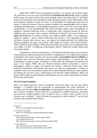279 Fundamentos e Tecnologia de Realidade Virtual e Aumentada
Quake [ID, 1996]48
da mesma produtora de Doom, e no mesmo ano de Duke Nuken
3D, mais uma vez inovava com a possibilidade da formação de clãs na web. Agora o jogador
poderia jogar com times maiores pela recém chegada internet em banda larga. A velocidade
do jogo foi aumentada, outras perspectivas além da primeira pessoa foram adicionadas, assim
como algumas situações a partir de físicas. A possibilidade de modificação agora não era
apenas o visual das texturas, skinning, podia-se também criar novos levels, níveis de jogos,
campanhas personalizadas, e a comunidade de jogadores crescia com mais sucesso que Doom
anteriormente. E essas possibilidades não foram utilizadas apenas pelas comunidades de
jogadores, empresas poderosas como a concorrente Atari, lançaram pacotes de add-ons,
melhorias, para esse jogo, como o famoso Aftershock for Quake49
que trazia inclusive um
editor de levels para os usuários criarem seus próprios mapas. Quake e suas sequências,
Quake II e Quake 3: Arena, sempre melhorando seus efeitos e a sua capacidade de multi-
servidores, fizeram tanto sucesso, que a sua engine, seu código principal, foi vendido para
diversas produtoras de jogos, que criaram outros títulos de sucesso, como Hexen [Raven,
1995]; Half-Life [Sierra Online, 1998]; James Bond 007: the world is not enough [Electronic
Arts, 2000]; F.A.K.K. 2 [Gathering of Developers, 2000]; e Half-Life: Counter Strike, para
citar apenas alguns.
Atualmente, a criação de mod-games, e a formação de clãs para jogos em Lan Houses
é incentivada por algumas produtoras de software e equipamentos. Se o jogador não conseguir
se identificar com o jogo, ou quiser criar um que atenda as necessidades da sua realidade, as
ferramentas para isso são fornecidas quase sempre gratuitamente, e é comum que elas
acompanhem os próprios jogos. Tal prática vai muito além da modificação da aparência do
jogo, e com alguns SDKs (Kits de Desenvolvimento) pode-se acrescentar e remover
personagens, cenários e mapas. Isso permite até mesmo a utilização desses jogos como
poderosas ferramentas educacionais, não apenas na parte de programação e criação de
conteúdo visual, mas uma maneira eficiente de se recriar episódios históricos, como o projeto
Revolution que tem feito com a modificação de Neverwinter Nights [BioWare, 2003], um
jogo de RPG medieval estilo Dungeons and Dragons, que está sendo transformado na Guerra
da Secessão Americana50
.
15.4. O Corpo Feminino
Nem só de corpos guerreiros vivem os ambientes virtuais dos jogos. Um caso que merece
destaque é a evolução que tem acontecido na representação dos corpos femininos. A
evolução, para não dizer hiper-sexualização, na representação dessas formas tem sido tanta,
que se antes as modelos virtuais tinham de se assemelhar as modelos humanas, atualmente
uma parte das modelos humanas quer se parecer com as virtuais, como se pode ver em
diversos sites e weblogs51
. Como já abordei essa questão em outro momento52
vou me deter
na história da alteração dessas formas.
48 Quake
http://www.mobygames.com/game/quake
49 Aftershock for Quake
http://www.mobygames.com/game/aftershock-for-quake
50 Veja o projeto em:
http://educationarcade.org/revolution (agosto/2006)
e uma galeria de fotos em:
http://educationarcade.org/revolution/screenshots (agosto/2006)
51 Veja alguns em:
http://mysticaldawn.com/Theatre.html (offline)
http://www.larasmansion.com/lookalike (agosto/2006)
 