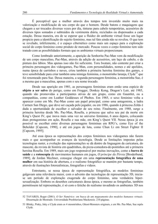 280 Fundamentos e Tecnologia de Realidade Virtual e Aumentada
É perceptível que a mulher através dos tempos tem investido muito mais na
valorização e modificação de seu corpo do que o homem. Desde batons e maquiagens que
chegam a ser trocados diversas vezes por dia, tinturas para cabelo temporárias, acessórios de
diversos tipos somados e subtraídos da vestimenta diária, reciclados ou dispensados a cada
estação. Dessa maneira, era de se esperar que a fluidez do ambiente virtual fosse um lugar
propício para a identificação do sujeito feminino, mas tal fato ainda não se revelou. O que tem
se revelado, infelizmente, é o espaço cibernético como mais um espaço para a exploração
social do corpo feminino como produto de mercado. Poucas vezes o corpo feminino tem sido
tratado com as possibilidades formais que os ambientes virtuais proporcionam.
Como lembrado anteriormente, a aparição da Senhorita Pac-Man vem da modificação
de um corpo masculino, Pac-Man, através da adição de acessórios, um laço de cabelo, e da
pintura dos lábios. Mas apenas isso não foi suficiente. Toru Iwatani, não contente por criar a
primeira personagem dos videogames, Pac-Man, com personalidades, nomes e até apelidos,
numa época de carrinhos e naves, criou também a primeira heroína feminina dos games, e
teve sensibilidade para criar também uma inimiga feminina, o monstrinho laranja, Clyde53
que
foi renomeado para Sue. Dessa maneira, a segunda personagem feminina, a monstrinha Sue, é
a mesma que a masculina, apenas com o seu nome trocado.
Desde sua aparição em 1981, as personagens femininas eram então uma espécie de
objeto a ser salvo do perigo, como em Frogger, Donkey Kong, Dragon’s Lair, até 1985,
quando são promovidas a participantes ativas de um grupo, como em Gauntlet, ou a
companhias, como em Leather Goddesses of Phobos. Em 1985, o sexo feminino volta a
aparecer como em Ms. Pac-Man como um papel principal, como uma antagonista, a ladra
Carmen San Diego, que deve ser caçada pelo jogador, ou em 1986, quando à princesa Zelda é
dada a oportunidade de escolher o salvador de seu reino. Finalmente, em 1988, surge a
primeira heroína desde Ms. Pac-Man, Rosella, a princesa que salva seu pai da morte em
King’s Quest IV, que inova mais uma vez no universo feminino, 6 anos depois, colocando
duas protagonistas em ação, Rosella e sua mãe, em King’s Quest VII. Nessa época já era
possível se escolher entre diversas personagens femininas em RPG’s, como Eye of the
Beholder [Capcom, 1990], e até em jogos de luta, como Chun Li em Street Fighter II
[Capcom, 1995].
Até essa época as representações dos corpos femininos nos videogames não fazem
mais o que acompanhar os avanços da tecnologia. Desde as limitações impostas pelas
tecnologias raster, a evolução das representações se dá dentro da linguagem da caricatura, do
mascote, da revista de história em quadrinhos, da pizza-comedora-de-pontinhos até a primeira
heroína Rosella. Em 1989, mais um jogo responsável por muitas inovações, como a barra de
saúde e a rotoscopia de movimentos humanos em jogos, O príncipe da Pérsia [Broderbund,
1989], de Jordan Mechner, consegue chegar em uma representação fotográfica de uma
mulher em sua história de abertura, e o realismo fotográfico se mantém por bastante tempo,
através de ilustrações fotorealísticas, fotografias e vídeos.
Entretanto, se nessa época de representação fotográfica, as modelos femininas
galgavam uma relevância maior, com o advento das tecnologias de representação 3D, inicia-
se um período de exploração exagerada do corpo feminino, uma verdadeira hiper-
sexualização. Embora os desenhos caricaturais dessa época, e mesmo as fotografias, também
permitissem tal representação, é só com o fetiche do realismo invadindo os ambientes 3D nos
52 TAVARES, Roger (2001). O Ser Numérico: em busca de um mapeamento dos modelos humanos virtuais.
Dissertação de Mestrado. Universidade Presbiteriana Mackenzie. 210 páginas.
53 Blinky, Pinky, Inky e Clyde eram os 4 mosntrinhos, Ghost-Monsters originais, e em Ms. Pac-Man, Sue repôs
Clyde.
 