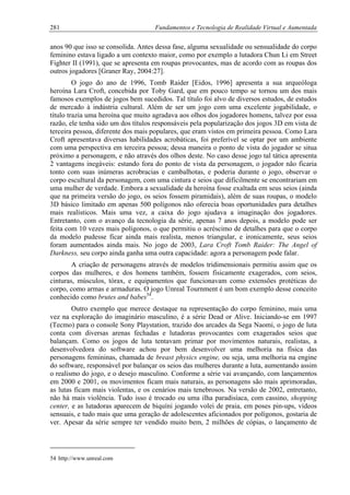281 Fundamentos e Tecnologia de Realidade Virtual e Aumentada
anos 90 que isso se consolida. Antes dessa fase, alguma sexualidade ou sensualidade do corpo
feminino estava ligado a um contexto maior, como por exemplo a lutadora Chun Li em Street
Fighter II (1991), que se apresenta em roupas provocantes, mas de acordo com as roupas dos
outros jogadores [Graner Ray, 2004:27].
O jogo do ano de 1996, Tomb Raider [Eidos, 1996] apresenta a sua arqueóloga
heroína Lara Croft, concebida por Toby Gard, que em pouco tempo se tornou um dos mais
famosos exemplos de jogos bem sucedidos. Tal título foi alvo de diversos estudos, de estudos
de mercado à indústria cultural. Além de ser um jogo com uma excelente jogabilidade, o
título trazia uma heroína que muito agradava aos olhos dos jogadores homens, talvez por essa
razão, ele tenha sido um dos títulos responsáveis pela popularização dos jogos 3D em vista de
terceira pessoa, diferente dos mais populares, que eram vistos em primeira pessoa. Como Lara
Croft apresentava diversas habilidades acrobáticas, foi preferível se optar por um ambiente
com uma perspectiva em terceira pessoa; dessa maneira o ponto de vista do jogador se situa
próximo a personagem, e não através dos olhos deste. No caso desse jogo tal tática apresenta
2 vantagens inegáveis: estando fora do ponto de vista da personagem, o jogador não ficaria
tonto com suas inúmeras acrobracias e cambalhotas, e poderia durante o jogo, observar o
corpo escultural da personagem, com uma cintura e seios que dificilmente se encontrariam em
uma mulher de verdade. Embora a sexualidade da heroína fosse exaltada em seus seios (ainda
que na primeira versão do jogo, os seios fossem piramidais), além de suas roupas, o modelo
3D básico limitado em apenas 500 polígonos não oferecia boas oportunidades para detalhes
mais realísticos. Mais uma vez, a caixa do jogo ajudava a imaginação dos jogadores.
Entretanto, com o avanço da tecnologia da série, apenas 7 anos depois, a modelo pode ser
feita com 10 vezes mais polígonos, o que permitiu o acréscimo de detalhes para que o corpo
da modelo pudesse ficar ainda mais realista, menos triangular, e ironicamente, seus seios
foram aumentados ainda mais. No jogo de 2003, Lara Croft Tomb Raider: The Angel of
Darkness, seu corpo ainda ganha uma outra capacidade: agora a personagem pode falar.
A criação de personagens através de modelos tridimensionais permitiu assim que os
corpos das mulheres, e dos homens também, fossem fisicamente exagerados, com seios,
cinturas, músculos, tórax, e equipamentos que funcionavam como extensões protéticas do
corpo, como armas e armaduras. O jogo Unreal Tournment é um bom exemplo desse conceito
conhecido como brutes and babes54
.
Outro exemplo que merece destaque na representação do corpo feminino, mais uma
vez na exploração do imaginário masculino, é a série Dead or Alive. Iniciando-se em 1997
(Tecmo) para o console Sony Playstation, trazido dos arcades da Sega Naomi, o jogo de luta
conta com diversas arenas fechadas e lutadoras provocantes com exagerados seios que
balançam. Como os jogos de luta tentavam primar por movimentos naturais, realistas, a
desenvolvedora do software achou por bem desenvolver uma melhoria na física das
personagens femininas, chamada de breast physics engine, ou seja, uma melhoria na engine
do software, responsável por balançar os seios das mulheres durante a luta, aumentando assim
o realismo do jogo, e o desejo masculino. Conforme a série vai avançando, com lançamentos
em 2000 e 2001, os movimentos ficam mais naturais, as personagens são mais aprimoradas,
as lutas ficam mais violentas, e os cenários mais tenebrosos. Na versão de 2002, entretanto,
não há mais violência. Tudo isso é trocado ou uma ilha paradisíaca, com cassino, shopping
center, e as lutadoras aparecem de biquíni jogando volei de praia, em poses pin-ups, vídeos
sensuais, e tudo mais que uma geração de adolescentes aficionados por polígonos, gostaria de
ver. Apesar da série sempre ter vendido muito bem, 2 milhões de cópias, o lançamento de
54 http://www.unreal.com
 