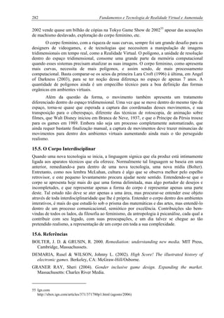 282 Fundamentos e Tecnologia de Realidade Virtual e Aumentada
2002 vende quase um bilhão de cópias na Tokyo Game Show de 200255
apesar das acusações
de machismo deslavado, exploração do corpo feminino, etc.
O corpo feminino, com a riqueza de suas curvas, sempre foi um grande desafio para os
designers de videogames, e de tecnologias que necessitem a manipulação de imagens
tridimensionais em tempo real, como a Realidade Virtual. O polígono, a unidade de resolução
dentro do espaço tridimensional, consome uma grande parte da memória computacional
quando esses sistemas precisam atualizar as suas imagens. O corpo feminino, como apresenta
mais curvas, necessita de mais polígonos, e assim sendo, de mais processamento
computacional. Basta comparar-se os seios da primeira Lara Croft (1996) à última, em Angel
of Darkness (2003), para se ter noção dessa diferença no espaço de apenas 7 anos. A
quantidade de polígonos ainda é um empecilho técnico para a boa definição das formas
orgânicas em ambientes virtuais.
Além da questão da forma, o movimento também apresenta um tratamento
diferenciado dentro do espaço tridimensional. Uma vez que se move dentro do mesmo tipo de
espaço, torna-se quase que esperada a captura das coordenadas desses movimentos, e sua
transposição para o ciberespaço, diferente das técnicas de rotoscopia, de animação sobre
filmes, que Walt Disney iniciou em Branca de Neve, 1937, e que o Príncipe da Pérsia trouxe
para os games em 1989. Embora não seja um processo completamente automatizado, que
ainda requer bastante finalização manual, a captura de movimentos deve trazer minuncias de
movimentos para dentro dos ambientes virtuais aumentando ainda mais o tão perseguido
realismo.
15.5. O Corpo Interdisciplinar
Quando uma nova tecnologia se inicia, a linguagem sígnica que ela produz está intimamente
ligada aos aparatos técnicos que ela oferece. Normalmente tal linguagem se baseia em uma
anterior, remediando-a para dentro de uma nova tecnologia, uma nova mídia (Bolter).
Entretanto, como nos lembra McLuhan, cultura é algo que se observa melhor pelo espelho
retrovisor, e este pequeno levantamento procura ajudar neste sentido. Entendendo-se que o
corpo se apresenta hoje mais do que uma forma delimitada, mas algo portador de desejos e
incompletudes, e que representar apenas a forma do corpo é representar apenas uma parte
deste. Tal estudo não deve se ater apenas a uma área, mas procurar-se entender esse objeto
através de toda interdisciplinaridade que lhe é própria. Entender o corpo dentro dos ambientes
interativos, é mais do que estudá-lo sob o prisma das matemáticas e das artes, mas entendê-lo
dentro de um processo comunicacional, semiótico por excelência. Contribuições são bem-
vindas de todos os lados, da filosofia ao feminismo, da antropologia à psicanálise, cada qual a
contribuir com seu legado, com suas preocupações, e um dia talvez se chegue ao tão
pretendido realismo, a representação de um corpo em toda a sua complexidade.
15.6. Referências
BOLTER, J. D. & GRUSIN, R. 2000. Remediation: understanding new media. MIT Press,
Cambridge, Massachussets.
DEMARIA, Rusel & WILSON, Johnny L. (2002). High Score! The illustrated history of
electronic games. Berkeley, CA: McGraw-Hill/Osborne.
GRANER RAY, Sheri (2004). Gender inclusive game design. Expanding the market.
Massachusetts: Charles River Media.
55 Ign.com
http://xbox.ign.com/articles/371/371780p1.html (agosto/2006)
 