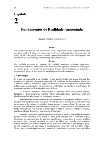 22 Fundamentos e Tecnologia de Realidade Virtual e Aumentada
Capítulo
2
Fundamentos de Realidade Aumentada
Claudio Kirner e Romero Tori
Abstract
This chapter presents concepts about mixed reality, augmented reality, augmented virtuality
and hyper-reality. It shows the main aspects, devices and applications of those types of
reality. Besides, the specific features of those types of reality are discussed and compared and
the impacts of that technology on the life of people are presented.
Resumo
Este capítulo apresenta os conceitos de realidade misturada, realidade aumentada,
virtualidade aumentada e hiper-realidade, mostrando seus aspectos, dispositivos e aplicações
de maneira geral. As características específicas de cada tipo de realidade são discutidas e
comparadas e alguns de seus impactos na vida das pessoas são abordados.
2.1. Introdução
O avanço da multimídia e da realidade virtual, proporcionado pela maior potência dos
computadores, permitiu a integração, em tempo real, de vídeo e ambientes virtuais interativos.
Ao mesmo tempo, o aumento da largura de banda das redes de computadores também vem
influenciando positivamente na evolução da multimídia, permitindo a transferência de
imagens e outros fluxos de informação com eficiência.
A realidade aumentada, enriquecendo o ambiente físico com objetos virtuais,
beneficou-se desse progresso, tornando viáveis aplicações dessa tecnologia, tanto em
plataformas sofisticadas quanto em plataformas populares.
Diferentemente da realidade virtual, que transporta o usuário para o ambiente virtual, a
realidade aumentada mantém o usuário no seu ambiente físico e transporta o ambiente virtual
para o espaço do usuário, permitindo a interação com o mundo virtual, de maneira mais
natural e sem necessidade de treinamento ou adaptação. Novas interfaces multimodais estão
sendo desenvolvidas para facilitar a manipulação de objetos virtuais no espaço do usuário,
usando as mãos ou dispositivos mais simples de interação.
O uso de rastreamento óptico de pessoas ou mãos e as técnicas de realidade aumentada
podem colocar elementos reais, como as mãos, para interagir com o ambiente virtual,
eliminando os inconvenientes dos aparatos tecnológicos. Além disso, é possível também
enriquecer uma cena real, capturada por câmera de vídeo, por exemplo, com elementos
virtuais interativos, de forma a permitir muitas aplicações inovadoras. Como exemplo, pode-
se citar a decoração, em tempo real, de um apartamento vazio (real) com mobiliário virtual.
Nesse caso, o usuário pode usar um capacete de visualização com uma câmera de vídeo
 