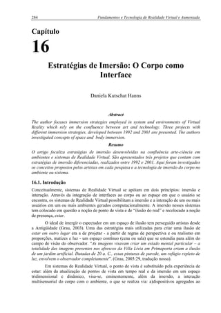 284 Fundamentos e Tecnologia de Realidade Virtual e Aumentada
Capítulo
16
Estratégias de Imersão: O Corpo como
Interface
Daniela Kutschat Hanns
Abstract
The author focuses immersion strategies employed in system and environments of Virtual
Reality which rely on the confluence between art and technology. Three projects with
different immersion strategies, developed between 1992 and 2001 are presented. The authors
investigated concepts of space and body immersion.
Resumo
O artigo focaliza estratégias de imersão desenvolvidas na confluência arte-ciência em
ambientes e sistemas de Realidade Virtual. São apresentados três projetos que contam com
estratégias de imersão diferenciadas, realizados entre 1992 e 2001. Aqui foram investigados
os conceitos propostos pelos artistas em cada pesquisa e a tecnologia de imersão do corpo no
ambiente ou sistema.
16.1. Introdução
Conceitualmente, sistemas de Realidade Virtual se apóiam em dois princípios: imersão e
interação. Através da integração de interfaces ao corpo ou ao espaço em que o usuário se
encontra, os sistemas de Realidade Virtual possibilitam a imersão e a interação de um ou mais
usuários em um ou mais ambientes gerados computacionalmente. A imersão nesses sistemas
tem colocado em questão a noção de ponto de vista e de “ilusão do real” e recolocado a noção
de presença, estar.
O ideal de imergir o espectador em um espaço de ilusão tem perseguido artistas desde
a Antigüidade (Grau, 2003). Uma das estratégias mais utilizadas para criar uma ilusão de
estar em outro lugar era a de projetar - a partir de regras de perspectiva e ou realismo em
proporções, matizes e luz - um espaço contínuo (cena ou sala) que se estendia para além do
campo de visão do observador. “As imagens visavam criar um estado mental particular – a
totalidade das imagens presentes nos afrescos da Villa Livia em Primaporta criam a ilusão
de um jardim artificial. Datadas de 20 a. C., essas pinturas de parede, um refúgio repleto de
luz, envolvem o observador completamente”. (Grau, 2003:29, tradução nossa).
Em sistemas de Realidade Virtual, o ponto de vista é substituído pela experiência de
estar: além da atualização de pontos de vista em tempo real e da imersão em um espaço
tridimensional e dinâmico, visa-se, eminentemente, além da imersão, a interação
multisensorial do corpo com o ambiente, o que se realiza via: a)dispositivos agregados ao
 