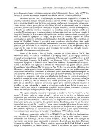 285 Fundamentos e Tecnologia de Realidade Virtual e Aumentada
corpo (capacetes, luvas, vestimentas, sensores, chips); b) ambientes físicos (salas e CAVEs),
capazes de detectar, reconhecer, mapear e incorporar o interator c) métodos híbridos.
Enquanto, por um lado, a incorporação de determinados dispositivos ao corpo do
usuário possibilita a imersão, por outro, busca-se também libertar o corpo desses dispositivos
com o intuito de deixá-lo atuar de forma mais natural e próxima da comunicação interpessoal.
Nesse sentido, artistas que exploram a Realidade Virtual, se vêem envolvidos em pesquisa
conceitual, científica e tecnológica, visto que os projetos abarcam o conceito a ser explorado;
o desenho de ambiente imersivo e interativo e a tecnologia capaz de ampliar sentidos e a
cognição. Nesse contexto, a pesquisa e o desenvolvimento de hardware e software voltados à
integração do corpo (e de seu potencial cognitivo) ao ambiente computacional, quer seja por
meio de interfaces agregadas ao corpo, ou por meio de sistemas capazes de captar
informações do corpo no ambiente, são fundamentais. Portanto, quando a Arte se articula no
campo da Realidade Virtual, é necessária uma abordagem interdisciplinar. Aqui serão
apresentados três projetos que trabalham na intersecção entre arte e ciência e que trazem à luz
questões que envolvem a) os conceitos de Realidade Virtual e de Telepresença; b) a
integração do corpo em tais sistemas; c) as estratégias de imersão e de interação humano-
computador e humano-computador-humano.
Home of the Brain - Stoa of Berlin, vencedor do Prêmio Golden NICA, Ars
Electronica 1992. de Monika Fleischmann e Wolfgang Strauss, é um espaço simbólico
projetado como arquitetura virtual a ser explorada de forma aural, visual (Eyephone) e tátil
(VLP-Dataglove). O projeto foi desenhado com Hardware: Silicon Graphics, Apple, VLP-
Dataglover, Eyephone e Software: Stew, Wavefront, In-House, desenvovido pelos autores.
Home of the Brain visa ingressar o interator no “pensamento” de quatro teóricos: Joseph
Weizenbaum, Vilem Flusser, Marvin Minsky e Paul Virilio. Em uma alusão à Doutrina dos
Elementos, a cada pensador foram atribuídos um conceito, uma cor, um sólido geométrico,
um elemento da natureza e uma casa. A arquitetura virtual deste espaço-pensamento parte de
uma estrutura labiríntica. Um boneco-avatar, que serve como referência da posição e escala
do interator no ambiente, está sobre uma plataforma, localizada no centro da estrutura. É
através da navegação nessa estrutura e do contato com a) palavras: paradoxos, reflexões
filosóficas e éticas; b) sons da natureza; e c) sólidos platônicos que se cria a imersão. É a
partir de seu trânsito por entre um universo de signos que o interator configura percursos e
sentidos; ele toca e desvenda; o espaço se reconfigura: muda de cor, de luz, textura, som e
forma, criando uma trama e percurso que possibilita inter-relacionar, tensionar e contrapor
idéias, em uma ação análoga ao pensar. Nas palavras dos autores:
“No espaço virtual é necessário reaprender a “andar” a “ver” a “sentir” e a “se
mover”. A mente viaja no espaço virtual – viaja-se sem corpo. (...) Ao lidarmos com
dispositivos que substituem os olhos e as mãos fazemos novas experiências com os nossos
olhos, mãos e ouvidos naturais. A interatividade e a telepresença podem tornar-se conceitos
importantes para uma nova forma de cognição. Com o Eyephone se está em um fenômeno
espacial atemporal, não há “envelhecer” nesse espaço imaterial. O visitante decide a partir
de seus interesses – de que forma e sob que perspectiva ele deseja visitar o espaço virtual.
Ele determina o percurso e a seqüência desta realidade artificial. É ele o agente neste espaço
concomitantemente atemporal e acelerado.“ [Fleischmann, 1992, tradução nossa].
Já Osmose, apresentado no Isea95 e na SIGGRAPH, de Char Davies, funciona como
uma metáfora de dissolução dos limites entre dentro e fora e entre sujeito e mundo.
Desenhado com Softimage 3D para Silicon Graphics, ONYX; HMD; com captação de
movimento em tempo real, vestimenta e interação desenvolvidas por John Harrison;
computação gráfica de Georges Mauro; música e programação de Rick Bidlack e sound
design e programação de Dorota Blaszcak, Osmose é um sistema no qual o interator se
 