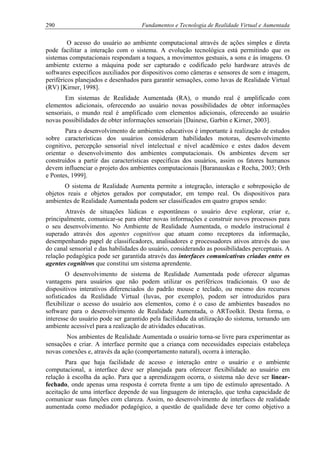 290 Fundamentos e Tecnologia de Realidade Virtual e Aumentada
O acesso do usuário ao ambiente computacional através de ações simples e direta
pode facilitar a interação com o sistema. A evolução tecnológica está permitindo que os
sistemas computacionais respondam a toques, a movimentos gestuais, a sons e às imagens. O
ambiente externo a máquina pode ser capturado e codificado pelo hardware através de
softwares específicos auxiliados por dispositivos como câmeras e sensores de som e imagem,
periféricos planejados e desenhados para garantir sensações, como luvas de Realidade Virtual
(RV) [Kirner, 1998].
Em sistemas de Realidade Aumentada (RA), o mundo real é amplificado com
elementos adicionais, oferecendo ao usuário novas possibilidades de obter informações
sensoriais, o mundo real é amplificado com elementos adicionais, oferecendo ao usuário
novas possibilidades de obter informações sensoriais [Dainese, Garbin e Kirner, 2003].
Para o desenvolvimento de ambientes educativos é importante à realização de estudos
sobre características dos usuários consideram habilidades motoras, desenvolvimento
cognitivo, percepção sensorial nível intelectual e nível acadêmico e estes dados devem
orientar o desenvolvimento dos ambientes computacionais. Os ambientes devem ser
construídos a partir das características específicas dos usuários, assim os fatores humanos
devem influenciar o projeto dos ambientes computacionais [Baranauskas e Rocha, 2003; Orth
e Pontes, 1999].
O sistema de Realidade Aumenta permite a integração, interação e sobreposição de
objetos reais e objetos gerados por computador, em tempo real. Os dispositivos para
ambientes de Realidade Aumentada podem ser classificados em quatro grupos sendo:
Através de situações lúdicas e espontâneas o usuário deve explorar, criar e,
principalmente, comunicar-se para obter novas informações e construir novos processos para
o seu desenvolvimento. No Ambiente de Realidade Aumentada, o modelo instrucional é
superado através dos agentes cognitivos que atuam como receptores da informação,
desempenhando papel de classificadores, analisadores e processadores ativos através do uso
do canal sensorial e das habilidades do usuário, considerando as possibilidades perceptuais. A
relação pedagógica pode ser garantida através das interfaces comunicativas criadas entre os
agentes cognitivos que constitui um sistema aprendente.
O desenvolvimento de sistema de Realidade Aumentada pode oferecer algumas
vantagens para usuários que não podem utilizar os periféricos tradicionais. O uso de
dispositivos interativos diferenciados do padrão mouse e teclado, ou mesmo dos recursos
sofisticados da Realidade Virtual (luvas, por exemplo), podem ser introduzidos para
flexibilizar o acesso do usuário aos elementos, como é o caso de ambientes baseados no
software para o desenvolvimento de Realidade Aumentada, o ARToolkit. Desta forma, o
interesse do usuário pode ser garantido pela facilidade da utilização do sistema, tornando um
ambiente acessível para a realização de atividades educativas.
Nos ambientes de Realidade Aumentada o usuário torna-se livre para experimentar as
sensações e criar. A interface permite que a criança com necessidades especiais estabeleça
novas conexões e, através da ação (comportamento natural), ocorra à interação.
Para que haja facilidade de acesso e interação entre o usuário e o ambiente
computacional, a interface deve ser planejada para oferecer flexibilidade ao usuário em
relação à escolha da ação. Para que a aprendizagem ocorra, o sistema não deve ser linear-
fechado, onde apenas uma resposta é correta frente a um tipo de estímulo apresentado. A
aceitação de uma interface depende de sua linguagem de interação, que tenha capacidade de
comunicar suas funções com clareza. Assim, no desenvolvimento de interfaces de realidade
aumentada como mediador pedagógico, a questão de qualidade deve ter como objetivo a
 