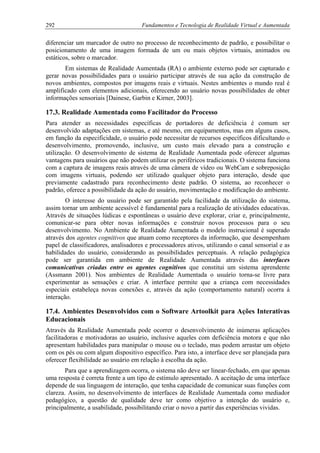 292 Fundamentos e Tecnologia de Realidade Virtual e Aumentada
diferenciar um marcador de outro no processo de reconhecimento de padrão, e possibilitar o
posicionamento de uma imagem formada de um ou mais objetos virtuais, animados ou
estáticos, sobre o marcador.
Em sistemas de Realidade Aumentada (RA) o ambiente externo pode ser capturado e
gerar novas possibilidades para o usuário participar através de sua ação da construção de
novos ambientes, compostos por imagens reais e virtuais. Nestes ambientes o mundo real é
amplificado com elementos adicionais, oferecendo ao usuário novas possibilidades de obter
informações sensoriais [Dainese, Garbin e Kirner, 2003].
17.3. Realidade Aumentada como Facilitador do Processo
Para atender as necessidades específicas de portadores de deficiência é comum ser
desenvolvido adaptações em sistemas, e até mesmo, em equipamentos, mas em alguns casos,
em função da especificidade, o usuário pode necessitar de recursos específicos dificultando o
desenvolvimento, promovendo, inclusive, um custo mais elevado para a construção e
utilização. O desenvolvimento de sistema de Realidade Aumentada pode oferecer algumas
vantagens para usuários que não podem utilizar os periféricos tradicionais. O sistema funciona
com a captura de imagens reais através de uma câmera de vídeo ou WebCam e sobreposição
com imagens virtuais, podendo ser utilizado qualquer objeto para interação, desde que
previamente cadastrado para reconhecimento deste padrão. O sistema, ao reconhecer o
padrão, oferece a possibilidade da ação do usuário, movimentação e modificação do ambiente.
O interesse do usuário pode ser garantido pela facilidade da utilização do sistema,
assim tornar um ambiente acessível é fundamental para a realização de atividades educativas.
Através de situações lúdicas e espontâneas o usuário deve explorar, criar e, principalmente,
comunicar-se para obter novas informações e construir novos processos para o seu
desenvolvimento. No Ambiente de Realidade Aumentada o modelo instrucional é superado
através dos agentes cognitivos que atuam como receptores da informação, que desempenham
papel de classificadores, analisadores e processadores ativos, utilizando o canal sensorial e as
habilidades do usuário, considerando as possibilidades perceptuais. A relação pedagógica
pode ser garantida em ambiente de Realidade Aumentada através das interfaces
comunicativas criadas entre os agentes cognitivos que constitui um sistema aprendente
(Assmann 2001). Nos ambientes de Realidade Aumentada o usuário torna-se livre para
experimentar as sensações e criar. A interface permite que a criança com necessidades
especiais estabeleça novas conexões e, através da ação (comportamento natural) ocorra à
interação.
17.4. Ambientes Desenvolvidos com o Software Artoolkit para Ações Interativas
Educacionais
Através da Realidade Aumentada pode ocorrer o desenvolvimento de inúmeras aplicações
facilitadoras e motivadoras ao usuário, inclusive aqueles com deficiência motora e que não
apresentam habilidades para manipular o mouse ou o teclado, mas podem arrastar um objeto
com os pés ou com algum dispositivo específico. Para isto, a interface deve ser planejada para
oferecer flexibilidade ao usuário em relação à escolha da ação.
Para que a aprendizagem ocorra, o sistema não deve ser linear-fechado, em que apenas
uma resposta é correta frente a um tipo de estímulo apresentado. A aceitação de uma interface
depende de sua linguagem de interação, que tenha capacidade de comunicar suas funções com
clareza. Assim, no desenvolvimento de interfaces de Realidade Aumentada como mediador
pedagógico, a questão de qualidade deve ter como objetivo a intenção do usuário e,
principalmente, a usabilidade, possibilitando criar o novo a partir das experiências vividas.
 
