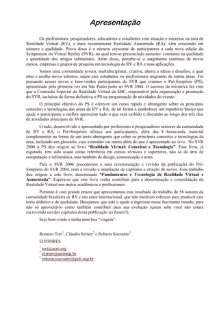 Apresentação
Os profissionais, pesquisadores, educadores e estudantes com atuação e interesse na área de
Realidade Virtual (RV), e mais recentemente Realidade Aumentada (RA), vêm crescendo em
número e qualidade. Prova disso é o número crescente de participantes a cada nova edição do
Symposium on Virtual Reality (SVR), no qual tem-se presenciado aumento constante na qualidade
e quantidade dos artigos submetidos. Além disso, percebe-se o surgimento contínuo de novos
cursos, empresas e grupos de pesquisa em tecnologia de RV e RA e suas aplicações.
Somos uma comunidade jovem, multidisciplinar, criativa, aberta a idéias e desafios, a qual
atrai e acolhe novos talentos, sejam eles estudantes ou profissionais migrando de outras áreas. Foi
pensando nesses novos e bem-vindos participantes do SVR que criamos o Pré-Simpósio (PS),
apresentado pela primeira vez em São Paulo junto ao SVR 2004. O sucesso da iniciativa fez com
que a Comissão Especial de Realidade Virtual da SBC, responsável pela organização e promoção
do SVR, incluísse de forma definitiva o PS na programação de atividades do evento.
O principal objetivo do PS é oferecer um curso rápido e abrangente sobre os principais
conceitos e tecnologias das áreas de RV e RA, de tal forma a estabelecer um repertório básico que
ajude o participante a melhor aproveitar tudo o que será exibido e discutido ao longo dos três dias
de atividades principais do SVR.
Criado, desenvolvido e apresentado por professores e pesquisadores seniores da comunidade
de RV e RA, o Pré-Simpósio oferece aos participantes, além das 8 horas-aula, material
complementar na forma de um texto abrangente que cobre os principais conceitos e tecnologias da
área, incluindo um glossário, cujo conteúdo vai muito além do que é apresentado ao vivo. No SVR
2004 o PS deu origem ao livro “Realidade Virtual: Conceitos e Tecnologia”. Esse livro, já
esgotado, tem sido usado como referência em cursos técnicos e superiores, não só da área de
computação e informática, mas também de design, comunicação e artes.
Para o SVR 2006 procedemos a uma reestruturação e revisão da publicação do Pré-
Simpósio do SVR 2004, com a revisão e ampliação de capítulos e criação de novos. Esse trabalho
deu origem a este livro, denominado “Fundamentos e Tecnologia de Realidade Virtual e
Aumentada”. Espera-se que este livro venha contribuir para a disseminação e consolidação da
Realidade Virtual nos meios acadêmicos e profissionais.
Portanto é com grande prazer que apresentamos este resultado do trabalho de 56 autores da
comunidade brasileira de RV e um autor internacional, que não mediram esforços para produzir este
texto didático e de qualidade. Desejamos que este o ajude a ingressar nesse fascinante mundo, para
não só aproveitá-lo como também contribuir para sua evolução (quem sabe você não estará
escrevendo um dos capítulos desta publicação no futuro?).
Seja bem-vindo e tenha uma boa “viagem”.
Romero Tori1
, Cláudio Kirner2
e Robson Siscoutto3
EDITORES
1
tori@acm.org
2
ckirner@unimep.br
3
robson.siscoutto@poli.usp.br
 