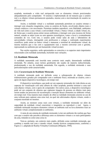 23 Fundamentos e Tecnologia de Realidade Virtual e Aumentada
acoplada, mostrando a visão real enriquecida com os elementos virtuais posicionados
adequadamente pelo computador. O sistema é implementado de tal maneira que o cenário
real e os objetos virtuais permanecem ajustados, mesmo com a movimentação do usuário no
ambiente real.
Assim, a realidade virtual e a realidade aumentada permitem ao usuário retratar e
interagir com situações imaginárias, como os cenários de ficção, envolvendo objetos reais e
virtuais estáticos e em movimento. Permitem também reproduzir, com fidelidade, ambientes
da vida real como a casa virtual, a universidade virtual, o banco virtual, a cidade virtual, etc,
de forma que o usuário possa entrar nesses ambientes e interagir com seus recursos de forma
natural, usando as mãos (com ou sem aparatos tecnológicos, como a luva) e eventualmente
comandos de voz. Com isto, o usuário pode visitar salas de aula e laboratórios de
universidades virtuais, interagindo com professores e colegas e realizando experimentos
científicos; pode entrar no banco virtual e manusear o terminal de atendimento virtual, da
mesma maneira que o faz com o equipamento real, e mesmo conversar com o gerente,
representado no ambiente por um humanóide virtual (avatar).
Nas seções seguintes, serão apresentados os conceitos e os aspectos mais importantes
relacionados com realidade aumentada, incluindo suas variações.
2.2. Realidade Misturada
A realidade aumentada está inserida num contexto mais amplo, denominado realidade
misturada. No entanto, esses termos geralmente são usados de maneira indiscriminada,
predominando o uso da realidade aumentada. Em seguida, a realidade misturada e suas
particularizações serão caracterizadas.
2.2.1. Caracterização de Realidade Misturada
A realidade misturada pode ser definida como a sobreposição de objetos virtuais
tridimensionais gerados por computador com o ambiente físico, mostrada ao usuário, com o
apoio de algum dispositivo tecnológico, em tempo real.
O dispositivo tecnológico, que pode ser um capacete misturador de visão direta ou um
capacete de visualização com uma câmera de vídeo acoplada, permite misturar a cena real
com objetos virtuais, com o apoio do computador. Em outros casos, o dispositivo tecnológico
pode ser um conjunto de câmeras que capturam imagens de pessoas ou objetos reais para
serem usadas em processos de reconstrução e inserção desses elementos no ambiente virtual,
em tempo real. Uma maneira mais simples de obter-se realidade misturada consiste no uso de
uma webcam para capturar uma cena real, na qual são adicionados objetos virtuais, sendo o
conjunto mostrado no monitor.
Assim, ao misturar cenas reais com virtuais, a realidade misturada vai além da
capacidade da realidade virtual concretizar o imaginário ou reproduzir o real. Agora, a
realidade misturada incorpora elementos virtuais ao ambiente real ou leva elementos reais ao
ambiente virtual, complementando os ambientes.
A meta de um sistema de realidade misturada é criar um ambiente tão realista que faça
com que o usuário não perceba a diferença entre os elementos virtuais e os reais participantes
da cena, tratando-os como uma coisa só.
Tem-se, portanto, um contexto mais amplo, definido como realidade misturada, que
combina o mundo real com o mundo virtual, usando técnicas computacionais, conforme a
Figura 2.1, adaptada de Reality-Virtuality Continuum [Milgram, 1994].
 