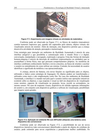 293 Fundamentos e Tecnologia de Realidade Virtual e Aumentada
Figura 17.1. Experimento com imagens virtuais em atividades de matemática.
Conforme pode ser observado na Figura 17.1, os blocos de madeira (marcadores)
contém numerais impressos que, quando são capturados pela câmera, objetos virtuais são
visualizados através do monitor. Além da interação, este dispositivo permite que a criança
desenvolva atividades de atenção, percepção e memorização.
Uma estratégia para interação em ambientes de Realidade Aumentada é através de uma
interface amigável e que possibilita a comunicação entre o mundo físico e o digital,
conversação, manipulação e navegação, exploração e pesquisa. Uma das formas da interação
homem-máquina é através da descrição de metáforas (representações ou entidades) que se
assemelham à forma física, mas que possuem comportamentos próprios. As metáforas de
interface combinam conhecimento familiar a novos conceitos, na busca de orientar e auxiliar
o usuário no entendimento de como utilizar um sistema. Contudo, há necessidade do usuário
identificar o significado da metáfora e sua operacionalização.
A criança, através da fantasia, cria novas funções ou significados para os objetos,
utilizando o lúdico como estratégia de linguagem. Os objetos podem ser transformados e
utilizados como meio e não simplesmente como fim. No caso dos ambientes de Realidade
Aumentada, a interface é o mundo real pela qual o usuário realiza suas operações interativas
(controle sobre os objetos), e cuja resposta é visual ou tátil em dispositivos de visualização
como monitor, capacete de visualização ou projeção, luvas, joystik ou acionadores, ou
mesmo sonoro. No caso de respostas visuais, dispositivos de entrada capturam informações
do usuário e, em conjunto com dispositivos gráficos e software de visualização, possibilitam
que imagens sejam geradas.
Figura 17.2. Aplicação em ambiente RA com ARToolkit utilizando uma lanterna como
dispositivo não convencional.
Conforme pode ser observado na Figura 17.2, a possibilidade de uso de novos
dispositivos interativos (não convencionais) identificados a partir de objetos do cotidiano do
usuário, pode estimular para novas experiências e proporcionar melhor usabilidade. Os
 