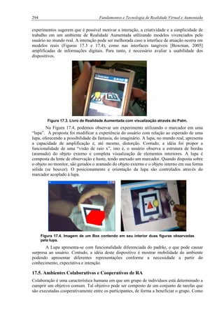 294 Fundamentos e Tecnologia de Realidade Virtual e Aumentada
experimentos sugerem que é possível motivar a interação, a criatividade e a simplicidade de
trabalho em um ambiente de Realidade Aumentada utilizando modelos vivenciados pelo
usuário no mundo real. A interação pode ser melhorada caso a interface de atuação ocorra em
modelos reais (Figuras 17.3 e 17.4), como nas interfaces tangíveis [Bowman, 2005]
amplificadas de informações digitais. Para tanto, é necessário avaliar a usabilidade dos
dispositivos.
Figura 17.3. Livro de Realidade Aumentada com visualização através do Palm.
Na Figura 17.4, podemos observar um experimento utilizando o marcador em uma
“lupa”. A proposta foi modificar a experiência do usuário com relação ao esperado de uma
lupa, oferecendo a possibilidade da fantasia, do imaginário. A lupa, no mundo real, apresenta
a capacidade de amplificação e, até mesmo, distorção. Contudo, a idéia foi propor a
funcionalidade de uma “visão de raio x”, isto é, o usuário observa a estrutura de bordas
(aramado) do objeto externo e completa visualização de elementos interiores. A lupa é
composta da lente de observação e haste, tendo anexado um marcador. Quando disposta sobre
o objeto no monitor, são gerados o aramado do objeto externo e o objeto interno em sua forma
sólida (se houver). O posicionamento e orientação da lupa são controlados através do
marcador acoplado à lupa.
Figura 17.4. Imagem de um Box contendo em seu interior duas figuras observadas
pela lupa.
A Lupa apresenta-se com funcionalidade diferenciada do padrão, o que pode causar
surpresa ao usuário. Contudo, a idéia deste dispositivo é mostrar mobilidade do ambiente
podendo apresentar diferentes representações conforme a necessidade a partir do
conhecimento, expectativa e intenção.
17.5. Ambientes Colaborativos e Cooperativos de RA
Colaboração é uma característica humana em que um grupo de indivíduos está determinado a
cumprir um objetivo comum. Tal objetivo pode ser composto de um conjunto de tarefas que
são executadas cooperativamente entre os participantes, de forma a beneficiar o grupo. Como
 