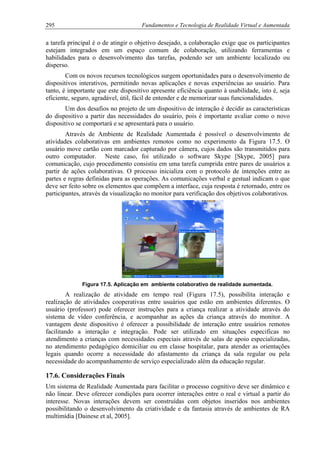 295 Fundamentos e Tecnologia de Realidade Virtual e Aumentada
a tarefa principal é o de atingir o objetivo desejado, a colaboração exige que os participantes
estejam integrados em um espaço comum de colaboração, utilizando ferramentas e
habilidades para o desenvolvimento das tarefas, podendo ser um ambiente localizado ou
disperso.
Com os novos recursos tecnológicos surgem oportunidades para o desenvolvimento de
dispositivos interativos, permitindo novas aplicações e novas experiências ao usuário. Para
tanto, é importante que este dispositivo apresente eficiência quanto à usabilidade, isto é, seja
eficiente, seguro, agradável, útil, fácil de entender e de memorizar suas funcionalidades.
Um dos desafios no projeto de um dispositivo de interação é decidir as características
do dispositivo a partir das necessidades do usuário, pois é importante avaliar como o novo
dispositivo se comportará e se apresentará para o usuário.
Através de Ambiente de Realidade Aumentada é possível o desenvolvimento de
atividades colaborativas em ambientes remotos como no experimento da Figura 17.5. O
usuário move cartão com marcador capturado por câmera, cujos dados são transmitidos para
outro computador. Neste caso, foi utilizado o software Skype [Skype, 2005] para
comunicação, cujo procedimento consistiu em uma tarefa cumprida entre pares de usuários a
partir de ações colaborativas. O processo inicializa com o protocolo de intenções entre as
partes e regras definidas para as operações. As comunicações verbal e gestual indicam o que
deve ser feito sobre os elementos que compõem a interface, cuja resposta é retornado, entre os
participantes, através da visualização no monitor para verificação dos objetivos colaborativos.
Figura 17.5. Aplicação em ambiente colaborativo de realidade aumentada.
A realização de atividade em tempo real (Figura 17.5), possibilita interação e
realização de atividades cooperativas entre usuários que estão em ambientes diferentes. O
usuário (professor) pode oferecer instruções para a criança realizar a atividade através do
sistema de vídeo conferência, e acompanhar as ações da criança através do monitor. A
vantagem deste dispositivo é oferecer a possibilidade de interação entre usuários remotos
facilitando a interação e integração. Pode ser utilizado em situações especificas no
atendimento a crianças com necessidades especiais através de salas de apoio especializadas,
no atendimento pedagógico domiciliar ou em classe hospitalar, para atender as orientações
legais quando ocorre a necessidade do afastamento da criança da sala regular ou pela
necessidade do acompanhamento de serviço especializado além da educação regular.
17.6. Considerações Finais
Um sistema de Realidade Aumentada para facilitar o processo cognitivo deve ser dinâmico e
não linear. Deve oferecer condições para ocorrer interações entre o real e virtual a partir do
interesse. Novas interações devem ser construídas com objetos inseridos nos ambientes
possibilitando o desenvolvimento da criatividade e da fantasia através de ambientes de RA
multimídia [Dainese et al, 2005].
 