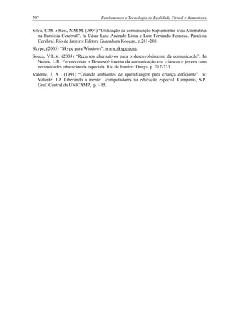 297 Fundamentos e Tecnologia de Realidade Virtual e Aumentada
Silva, C.M. e Reis, N.M.M. (2004) “Utilização da comunicação Suplementar e/ou Alternativa
na Paralisia Cerebral”. In César Luiz Andrade Lima e Luiz Fernando Fonseca. Paralisia
Cerebral. Rio de Janeiro: Editora Guanabara Koogan, p.281-288.
Skype, (2005) “Skype para Windows”. www.skype.com.
Souza, V.L.V. (2003) “Recursos alternativos para o desenvolvimento da comunicação”. In
Nunes, L.R. Favorecendo o Desenvolvimento da comunicação em crianças e jovens com
necessidades educacionais especiais. Rio de Janeiro: Dunya, p. 217-233.
Valente, J. A . (1991) “Criando ambientes de aprendizagem para criança deficiente”. In:
Valente, J.A Liberando a mente: computadores na educação especial. Campinas, S.P.
Graf. Central da UNICAMP, p.1-15.
 