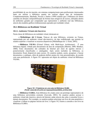 299 Fundamentos e Tecnologia de Realidade Virtual e Aumentada
possibilidade de uso da imersão, em sistemas computacionais para profissionais interessados
tanto em utilizar a biblioteca quanto em realizar algum tipo de treinamento.
Complementarmente, Machado, Novaes e Santos (1999) relatam que a biblioteca do futuro
caminha em direção à disponibilização de formas mais amigáveis de acesso, efetuados dentro
de ambientes gerados por computador que representem o ambiente real das bibliotecas,
através dos modelos gráficos tridimensionais apoiados por realidade virtual.
18.2. Bibliotecas em Realidade Virtual
18.2.1. Ambientes Virtuais não Imersivos
Nesta classe de bibliotecas em realidade virtual, destacam-se:
• Médiathèque del L´ircam. Trata-se de uma biblioteca, existente na França,
representada por um ambiente virtual não-imersivo, do tipo walkthrough, que permite ao
usuário explorar e visualizar os recursos disponíveis [Médiathèque de L´ircam, 2003].
• Biblioteca VILMA (Virtual Library with Multi-layer Architecture). É uma
biblioteca digital, voltada para documentos da área de computação [Martim, 2000; Munhoz,
2000]. Estes documentos são coletados da Internet por meio de agentes móveis e
posteriormente classificados e catalogados. Após serem incluídos na biblioteca, os
documentos ficam disponíveis para acesso. Os usuários podem, assim, pesquisar e buscar
documentos e catálogos, além de poderem definir pontos de vista personalizados, de acordo
com suas preferências. A figura 18.1 apresenta um objeto do ambiente virtual da Biblioteca
VILMA.
Figura 18.1. Prateleiras em uma sala da Biblioteca VILMA
(Fonte: www.dei.inf.uc3m.es/ espanyol/areas/biblio_e/vilma.htm)
• Biblioteca ULBRA. Esta biblioteca foi criada como um protótipo representativo de
uma biblioteca universitária existente [Azevedo, 2001]. Os usuários podem acessar o
ambiente virtual não imersivo, através da Internet, andar através das salas e consultar livros e
demais documentos. Por exemplo, os usuários podem selecionar um livro de uma prateleira e
visualizar e folhear as páginas iniciais do livro. A figura 18.2 ilustra a consulta a um livro na
Biblioteca ULBRA.
 
