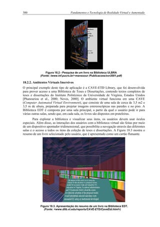 300 Fundamentos e Tecnologia de Realidade Virtual e Aumentada
Figura 18.2 - Pesquisa de um livro na Biblioteca ULBRA
(Fonte: /www.inf.pucrs.br/~manssour /Publicacoes/svr2001.pdf)
18.2.2. Ambientes Virtuais Imersivos
O principal exemplo deste tipo de aplicação é a CAVE-ETD Library, que foi desenvolvida
para prover acesso a uma Biblioteca de Teses e Dissertações, contendo textos completos de
teses e dissertações do Instituto Politécnico da Universidade de Virgínia, Estados Unidos
[Phanouriou et al., 2000; Neves, 2000]. O ambiente virtual funciona em uma CAVE
(Computer Automated Virtual Environment), que consiste de uma sala de cerca de 3,5 m2 e
3,5 m de altura, preparada para projetar imagens estereoscópicas nas paredes e no piso. A
Biblioteca EDT é composta por uma sala principal, a partir da qual o usuário pode ir para
várias outras salas, sendo que, em cada sala, os livros são dispostos em prateleiras.
Para explorar a biblioteca e visualizar seus itens, os usuários devem usar óculos
especiais. Além disso, as interações dos usuários com a biblioteca virtual são feitas por meio
de um dispositivo apontador tridimensional, que possibilita a navegação através das diferentes
salas e o acesso a todos os itens da coleção de teses e dissertações. A Figura 18.3 mostra o
resumo de um livro selecionado pelo usuário, que é apresentado como um cartão flutuante.
Figura 18.3. Apresentação do resumo de um livro na Biblioteca EDT.
(Fonte: <www.dlib.vt.edu/reports/CAVE-ETD/CaveEtd.html>)
 