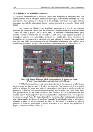 301 Fundamentos e Tecnologia de Realidade Virtual e Aumentada
18.3. Bibliotecas em Realidade Aumentada
A Realidade Aumentada utiliza realidade virtual para enriquecer os ambientes reais com
objetos virtuais, através de algum dispositivo tecnológico, funcionando em tempo real. Uma
das maneiras mais simples de se fazer isto é, por exemplo, usar uma webcam para capturar
uma cena, na qual são adicionados objetos virtuais, mostrando-a no monitor [Kirner et al,
2004].
Um exemplo de biblioteca em Realidade Aumentada é a ARLib, um ambiente
imersivo que representa a Biblioteca do Instituto de Computação Gráfica da Universidade
Técnica de Viena [Umlauf, 2002; ARLib, 2004]. A Realidade Aumentada permite que o
usuário visualize o mundo real ao seu redor e, além disso, veja algumas inscrições ou
marcadores gerados por computador, incluídos no mundo real. Essas inscrições ou
marcadores servem para se fazer a conexão com uma máquina de pesquisa (search engine) e
um banco de dados que armazena todas as informações relacionadas com o objeto que o
usuário deseja explorar. A Figura 18.4 mostra uma visão das estantes na Bilioteca ARLib.
Figura 18.4. Sala da Biblioteda ARLib com marcadores atribuídos aos livros
(Fonte: <www.studierstube.org/projects/mobile/arlibrary>)
A ARLib busca auxiliar os usuários na realização das tarefas típicas de uma biblioteca,
como procurar um livro no acervo, devolver um livro, etc. Para procurar um livro, o usuário
utiliza a máquina de busca, que indica a existência da publicação e sua localização nas
prateleiras. A busca é realizada com base em um ou mais critérios, tais como título, autor,
ano, palavra chave, etc. Os dados de entrada para utilização da ARLib são fornecidos pelo
usuário, através de um dispositivo especial para realidade aumentada (wrist-worn augmented
tracked touch-pad). Para a devolução de um livro, o sistema ARLib tenta detectar marcadores
que estão anexados aos livros. Se um livro “marcado” é identificado, todas as informações
disponíveis sobre ele são apresentadas no painel do dispositivo e a posição do livro na
prateleira é destacada, para ajudar o usuário a devolver o livro na sua posição correta. A
Figura 18.5 mostra usuários na ARLib.
 
