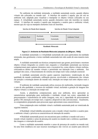 24 Fundamentos e Tecnologia de Realidade Virtual e Aumentada
No ambiente da realidade misturada, a realidade aumentada ocorre, quando objetos
virtuais são colocados no mundo real. A interface do usuário é aquela, que ele usa no
ambiente real, adaptada para visualizar e manipular os objetos virtuais colocados no seu
espaço. A virtualidade aumentada ocorre, quando elementos reais são inseridos no mundo
virtual. A interface do usuário é aquela que transporta o usuário para o ambiente virtual,
mesmo que ele veja ou manipule elementos reais ali inseridos.
Interface do Mundo Real Adaptada Interface do Mundo Virtual Adaptada
Realidade Virtualidade
Aumentada Aumentada
Ambiente VirtualAmbiente Real
Realidade Misturada
Figura 2.1. Ambiente de Realidade Misturada (adaptada de [Milgram, 1994])
A realidade aumentada e a virtualidade aumentada são casos particulares da realidade
misturada, mas geralmente o termo realidade aumentada tem sido usado de uma maneira mais
ampla.
A realidade aumentada usa técnicas computacionais que geram, posicionam e mostram
objetos virtuais integrados ao cenário real, enquanto a virtualidade aumentada usa técnicas
computacionais para capturar elementos reais e reconstruí-los, como objetos virtuais realistas,
colocando-os dentro de mundos virtuais e permitindo sua interação com o ambiente. Em
qualquer dos casos, o funcionamento do sistema em tempo real é uma condição essencial.
A realidade aumentada envolve quatro aspectos importantes: renderização de alta
qualidade do mundo combinado; calibração precisa, envolvendo o alinhamento dos virtuais
em posição e orientação dentro do mundo real; interação em tempo real entre objetos reais e
virtuais.
O ambiente de realidade aumentada utiliza recursos de multimídia, incluindo imagem
e som de alta qualidade, e recursos de realidade virtual, incluindo a geração de imagens dos
objetos virtuais e a interação em tempo real.
Assim, a plataforma computacional, para esse ambiente, deve apresentar as
características apropriadas para multimídia e realidade virtual, tais como: capacidade de
processamento e transferência de mídia (imagem, som, etc.); capacidade de processamento
gráfico 3D; interação em tempo real; e suporte a dispositivos não convencionais. Atualmente,
os computadores preparados para processar jogos apresentam essas características.
Uma comparação entre realidade virtual e realidade aumentada pode ser sintetizada da
seguinte maneira:
• Realidade virtual trabalha unicamente com o mundo virtual; transfere o usuário para
o ambiente virtual; e prioriza as características de interação do usuário.
• Realidade aumentada possui um mecanismo para combinar o mundo real com o
mundo virtual; mantém o senso de presença do usuário no mundo real; e enfatiza a qualidade
das imagens e a interação do usuário.
Como a realidade aumentada mantém o senso de presença do usuário no mundo real,
há uma forte tendência em usar recursos tecnológicos não visíveis ao usuário para deixá-lo
 