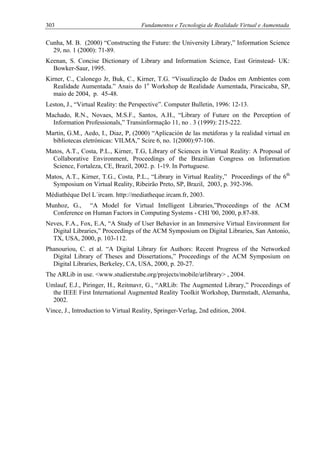 303 Fundamentos e Tecnologia de Realidade Virtual e Aumentada
Cunha, M. B. (2000) “Constructing the Future: the University Library,” Information Science
29, no. 1 (2000): 71-89.
Keenan, S. Concise Dictionary of Library and Information Science, East Grinstead- UK:
Bowker-Saur, 1995.
Kirner, C., Calonego Jr, Buk, C., Kirner, T.G. “Visualização de Dados em Ambientes com
Realidade Aumentada.” Anais do 1o
Workshop de Realidade Aumentada, Piracicaba, SP,
maio de 2004, p. 45-48.
Leston, J., “Virtual Reality: the Perspective”. Computer Bulletin, 1996: 12-13.
Machado, R.N., Novaes, M.S.F., Santos, A.H., “Library of Future on the Perception of
Information Professionals,” Transinformação 11, no . 3 (1999): 215-222.
Martin, G.M., Aedo, I., Diaz, P, (2000) “Aplicación de las metáforas y la realidad virtual en
bibliotecas eletrónicas: VILMA,” Scire 6, no. 1(2000):97-106.
Matos, A.T., Costa, P.L., Kirner, T.G, Library of Sciences in Virtual Reality: A Proposal of
Collaborative Environment, Proceedings of the Brazilian Congress on Information
Science, Fortaleza, CE, Brazil, 2002. p. 1-19. In Portuguese.
Matos, A.T., Kirner, T.G., Costa, P.L., “Library in Virtual Reality,” Proceedings of the 6th
Symposium on Virtual Reality, Ribeirão Preto, SP, Brazil, 2003, p. 392-396.
Médiathèque Del L´ircam. http://mediatheque.ircam.fr, 2003.
Munhoz, G., “A Model for Virtual Intelligent Libraries,”Proceedings of the ACM
Conference on Human Factors in Computing Systems - CHI '00, 2000, p.87-88.
Neves, F.A., Fox, E.A, “A Study of User Behavior in an Immersive Virtual Environment for
Digital Libraries,” Proceedings of the ACM Symposium on Digital Libraries, San Antonio,
TX, USA, 2000, p. 103-112.
Phanouriou, C. et al. “A Digital Library for Authors: Recent Progress of the Networked
Digital Library of Theses and Dissertations,” Proceedings of the ACM Symposium on
Digital Libraries, Berkeley, CA, USA, 2000, p. 20-27.
The ARLib in use. <www.studierstube.org/projects/mobile/arlibrary> , 2004.
Umlauf, E.J., Piringer, H., Reitmavr, G., “ARLib: The Augmented Library,” Proceedings of
the IEEE First International Augmented Reality Toolkit Workshop, Darmstadt, Alemanha,
2002.
Vince, J., Introduction to Virtual Reality, Springer-Verlag, 2nd edition, 2004.
 