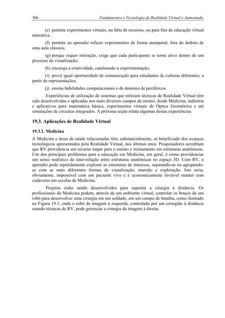 306 Fundamentos e Tecnologia de Realidade Virtual e Aumentada
(e) permite experimentos virtuais, na falta de recursos, ou para fins de educação virtual
interativa;
(f) permite ao aprendiz refazer experimentos de forma atemporal, fora do âmbito de
uma aula clássica;
(g) porque requer interação, exige que cada participante se torne ativo dentro de um
processo de visualização;
(h) encoraja a criatividade, catalisando a experimentação;
(i) provê igual oportunidade de comunicação para estudantes de culturas diferentes, a
partir de representações;
(j) ensina habilidades computacionais e de domínio de periféricos.
Experiências de utilização de sistemas que utilizam técnicas de Realidade Virtual têm
sido desenvolvidas e aplicadas nos mais diversos campos de ensino, desde Medicina, indústria
e aplicativos para matemática básica, experimentos virtuais de Óptica Geométrica e até
simulações de circuitos integrados. A próxima seção relata algumas destas experiências.
19.3. Aplicações de Realidade Virtual
19.3.1. Medicina
A Medicina e áreas de saúde relacionadas têm, substancialmente, se beneficiado dos avanços
tecnológicos apresentados pela Realidade Virtual, nos últimos anos. Pesquisadores acreditam
que RV providencia um recurso ímpar para o ensino e treinamento em estruturas anatômicas.
Um dos principais problemas para a educação em Medicina, em geral, é como providenciar
um senso realístico da inter-relação entre estruturas anatômicas no espaço 3D. Com RV, o
aprendiz pode repetidamente explorar as estruturas de interesse, separando-as ou agrupando-
as com as mais diferentes formas de visualização, imersão e exploração. Isto seria,
obviamente, impossível com um paciente vivo e é economicamente inviável manter com
cadáveres em escolas de Medicina.
Projetos estão sendo desenvolvidos para suportar a cirurgia à distância. Os
profissionais da Medicina podem, através de um ambiente virtual, controlar os braços de um
robô para desenvolver uma cirurgia em um soldado, em um campo de batalha, como ilustrado
na Figura 19.1, onde o robô da imagem à esquerda, controlado por um cirurgião à distância
usando técnicas de RV, pode gerenciar a cirurgia da imagem à direita.
 