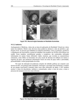 308 Fundamentos e Tecnologia de Realidade Virtual e Aumentada
Figura 19.3. Neurocirurgias baseadas em Realidade Aumentada.
19.3.2. Indústria
Analogamente à Medicina, várias são as áreas de aplicações de Realidade Virtual nos vários
ramos da indústria. Dentro estas diversas áreas podem-se destacar a área de petróleo e gás
(Figura 19.4). As pessoas que trabalham na indústria petrolífera, como os geólogos, geofísicos
e engenheiros de reservatórios, gostam de trabalhar com modelos em 3D dos reservatórios em
estudo. Esses modelos, normalmente grandes e complexos, são construídos utilizando
informações de muitas fontes diferentes: dados sísmicos, que revelam as características
estruturais, como falhas ou horizontes em uma escala de dezenas de milhares de metros e
registros do poço, que produzem informações locais em torno do poço sobre a porosidade,
permeabilidade e outras propriedades da rocha.
Por meio da utilização de poderosas estações de trabalho gráficas em conjunto com
técnicas de RV, um geólogo pode manipular, interrogar e investigar mais facilmente o modelo
de um grande reservatório contendo todos esses tipos diferentes de dados. A RV também
acelera o ritmo de descobertas, melhora a comunicação, reduz o risco de erros e torna o
processo de tomada de decisões mais eficiente.
Figura 19.4. Realidade Virtual na exploração e busca de petróleo.
 