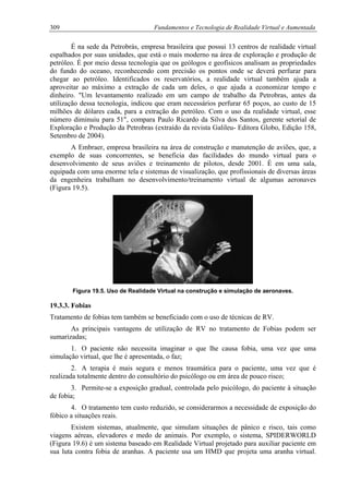 309 Fundamentos e Tecnologia de Realidade Virtual e Aumentada
É na sede da Petrobrás, empresa brasileira que possui 13 centros de realidade virtual
espalhados por suas unidades, que está o mais moderno na área de exploração e produção de
petróleo. É por meio dessa tecnologia que os geólogos e geofísicos analisam as propriedades
do fundo do oceano, reconhecendo com precisão os pontos onde se deverá perfurar para
chegar ao petróleo. Identificados os reservatórios, a realidade virtual também ajuda a
aproveitar ao máximo a extração de cada um deles, o que ajuda a economizar tempo e
dinheiro. "Um levantamento realizado em um campo de trabalho da Petrobras, antes da
utilização dessa tecnologia, indicou que eram necessários perfurar 65 poços, ao custo de 15
milhões de dólares cada, para a extração do petróleo. Com o uso da realidade virtual, esse
número diminuiu para 51", compara Paulo Ricardo da Silva dos Santos, gerente setorial de
Exploração e Produção da Petrobras (extraído da revista Galileu- Editora Globo, Edição 158,
Setembro de 2004).
A Embraer, empresa brasileira na área de construção e manutenção de aviões, que, a
exemplo de suas concorrentes, se beneficia das facilidades do mundo virtual para o
desenvolvimento de seus aviões e treinamento de pilotos, desde 2001. É em uma sala,
equipada com uma enorme tela e sistemas de visualização, que profissionais de diversas áreas
da engenheira trabalham no desenvolvimento/treinamento virtual de algumas aeronaves
(Figura 19.5).
Figura 19.5. Uso de Realidade Virtual na construção e simulação de aeronaves.
19.3.3. Fobias
Tratamento de fobias tem também se beneficiado com o uso de técnicas de RV.
As principais vantagens de utilização de RV no tratamento de Fobias podem ser
sumarizadas;
1. O paciente não necessita imaginar o que lhe causa fobia, uma vez que uma
simulação virtual, que lhe é apresentada, o faz;
2. A terapia é mais segura e menos traumática para o paciente, uma vez que é
realizada totalmente dentro do consultório do psicólogo ou em área de pouco risco;
3. Permite-se a exposição gradual, controlada pelo psicólogo, do paciente à situação
de fobia;
4. O tratamento tem custo reduzido, se considerarmos a necessidade de exposição do
fóbico a situações reais.
Existem sistemas, atualmente, que simulam situações de pânico e risco, tais como
viagens aéreas, elevadores e medo de animais. Por exemplo, o sistema, SPIDERWORLD
(Figura 19.6) é um sistema baseado em Realidade Virtual projetado para auxiliar paciente em
sua luta contra fobia de aranhas. A paciente usa um HMD que projeta uma aranha virtual.
 