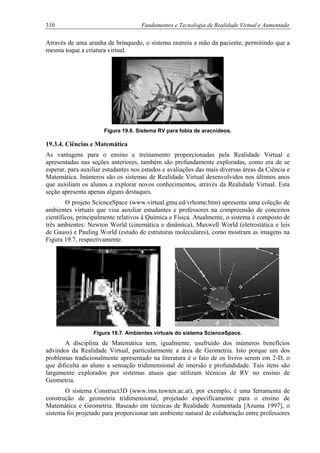 310 Fundamentos e Tecnologia de Realidade Virtual e Aumentada
Através de uma aranha de brinquedo, o sistema rastreia a mão da paciente, permitindo que a
mesma toque a criatura virtual.
Figura 19.6. Sistema RV para fobia de aracnídeos.
19.3.4. Ciências e Matemática
As vantagens para o ensino e treinamento proporcionadas pela Realidade Virtual e
apresentadas nas seções anteriores, também são profundamente exploradas, como era de se
esperar, para auxiliar estudantes nos estudos e avaliações das mais diversas áreas da Ciência e
Matemática. Inúmeros são os sistemas de Realidade Virtual desenvolvidos nos últimos anos
que auxiliam os alunos a explorar novos conhecimentos, através da Realidade Virtual. Esta
seção apresenta apenas alguns destaques.
O projeto ScienceSpace (www.virtual.gmu.ed/vrhome.htm) apresenta uma coleção de
ambientes virtuais que visa auxiliar estudantes e professores na compreensão de conceitos
científicos, principalmente relativos à Química e Física. Atualmente, o sistema é composto de
três ambientes: Newton World (cinemática e dinâmica), Maxwell World (eletrostática e leis
de Gauss) e Pauling World (estudo de estruturas moleculares), como mostram as imagens na
Figura 19.7, respectivamente.
Figura 19.7. Ambientes virtuais do sistema ScienceSpace.
A disciplina de Matemática tem, igualmente, usufruído dos inúmeros benefícios
advindos da Realidade Virtual, particularmente a área de Geometria. Isto porque um dos
problemas tradicionalmente apresentado na literatura é o fato de os livros serem em 2-D, o
que dificulta ao aluno a sensação tridimensional de imersão e profundidade. Tais itens são
largamente explorados por sistemas atuais que utilizam técnicas de RV no ensino de
Geometria.
O sistema Construct3D (www.ims.tuwien.ac.at), por exemplo, é uma ferramenta de
construção de geometria tridimensional, projetado especificamente para o ensino de
Matemática e Geometria. Baseado em técnicas de Realidade Aumentada [Azuma 1997], o
sistema foi projetado para proporcionar um ambiente natural de colaboração entre professores
 