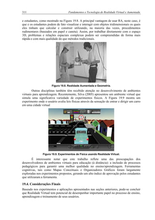 311 Fundamentos e Tecnologia de Realidade Virtual e Aumentada
e estudantes, como mostrado na Figura 19.8. A principal vantagem de usar RA, neste caso, é
que e os estudantes podem de fato visualizar e interagir com objetos tridimensionais os quais
eles tinham que calcular e construir utilizando, na maioria das vezes, procedimentos
rudimentares (baseados em papel e caneta). Assim, por trabalhar diretamente com o espaço
3D, problemas e relações espaciais complexas podem ser compreendidas de forma mais
rápida e com mais qualidade do que métodos tradicionais.
Figura 19.8. Realidade Aumentada e Geometria.
Outras disciplinas também têm recebido atenção no desenvolvimento de ambientes
virtuais para aprendizagem. Recentemente, Silva (2005) apresentou um ambiente virtual que
simula uma significativa variedade de experimentos físicos. A Figura 19.9 mostra um
experimento onde o usuário avalia leis físicas através da sensação de entrar e dirigir um carro
em uma cidade virtual
Figura 19.9. Experimentos de Física usando Realidade Virtual.
É interessante notar que este trabalho reflete uma das preocupações dos
desenvolvedores de ambientes virtuais para educação (à distância): a inclusão de processos
pedagógicos para garantir uma melhor qualidade no ensino/aprendizagem. Ferramentas
cognitivas, tais como Mapas Conceituais e Organizadores Gráficos foram largamente
exploradas nos experimentos propostos, gerando um alto índice de aprovação pelos estudantes
que utilizaram a ferramenta.
19.4. Considerações Finais
Baseado nos experimentos e aplicações apresentados nas seções anteriores, pode-se concluir
que Realidade Virtual tem potencial de desempenhar importante papel no processo de ensino,
aprendizagem e treinamento de seus usuários.
 