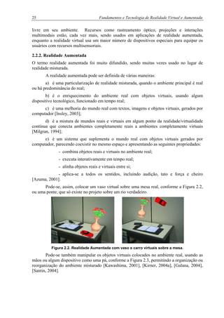 25 Fundamentos e Tecnologia de Realidade Virtual e Aumentada
livre em seu ambiente. Recursos como rastreamento óptico, projeções e interações
multimodais estão, cada vez mais, sendo usados em aplicações de realidade aumentada,
enquanto a realidade virtual usa um maior número de dispositivos especiais para equipar os
usuários com recursos multisensoriais.
2.2.2. Realidade Aumentada
O termo realidade aumentada foi muito difundido, sendo muitas vezes usado no lugar de
realidade misturada.
A realidade aumentada pode ser definida de várias maneiras:
a) é uma particularização de realidade misturada, quando o ambiente principal é real
ou há predominância do real;
b) é o enriquecimento do ambiente real com objetos virtuais, usando algum
dispositivo tecnológico, funcionado em tempo real;
c) é uma melhoria do mundo real com textos, imagens e objetos virtuais, gerados por
computador [Insley, 2003];
d) é a mistura de mundos reais e virtuais em algum ponto da realidade/virtualidade
contínua que conecta ambientes completamente reais a ambientes completamente virtuais
[Milgran, 1994];
e) é um sistema que suplementa o mundo real com objetos virtuais gerados por
computador, parecendo coexistir no mesmo espaço e apresentando as seguintes propriedades:
- combina objetos reais e virtuais no ambiente real;
- executa interativamente em tempo real;
- alinha objetos reais e virtuais entre si;
- aplica-se a todos os sentidos, incluindo audição, tato e força e cheiro
[Azuma, 2001].
Pode-se, assim, colocar um vaso virtual sobre uma mesa real, conforme a Figura 2.2,
ou uma ponte, que só existe no projeto sobre um rio verdadeiro.
Figura 2.2. Realidade Aumentada com vaso e carro virtuais sobre a mesa.
Pode-se também manipular os objetos virtuais colocados no ambiente real, usando as
mãos ou algum dispositivo como uma pá, conforme a Figura 2.3, permitindo a organização ou
reorganização do ambiente misturado [Kawashima, 2001], [Kirner, 2004a], [Galana, 2004],
[Santin, 2004].
 