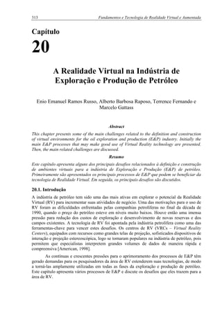 313 Fundamentos e Tecnologia de Realidade Virtual e Aumentada
Capítulo
20
A Realidade Virtual na Indústria de
Exploração e Produção de Petróleo
Enio Emanuel Ramos Russo, Alberto Barbosa Raposo, Terrence Fernando e
Marcelo Gattass
Abstract
This chapter presents some of the main challenges related to the definition and construction
of virtual environments for the oil exploration and production (E&P) industry. Initially the
main E&P processes that may make good use of Virtual Reality technology are presented.
Then, the main related challenges are discussed.
Resumo
Este capítulo apresenta alguns dos principais desafios relacionados à definição e construção
de ambientes virtuais para a indústria de Exploração e Produção (E&P) de petróleo.
Primeiramente são apresentados os principais processos de E&P que podem se beneficiar da
tecnologia de Realidade Virtual. Em seguida, os principais desafios são discutidos.
20.1. Introdução
A indústria de petróleo tem sido uma das mais ativas em explorar o potencial da Realidade
Virtual (RV) para incrementar suas atividades de negócio. Uma das motivações para o uso de
RV foram as dificuldades enfrentadas pelas companhias petrolíferas no final da década de
1990, quando o preço do petróleo esteve em níveis muito baixos. Houve então uma imensa
pressão para redução dos custos de exploração e desenvolvimento de novas reservas e dos
campos existentes. A tecnologia de RV foi apontada pela indústria petrolífera como uma das
ferramentas-chave para vencer estes desafios. Os centros de RV (VRCs – Virtual Reality
Centers), equipados com recursos como grandes telas de projeção, sofisticados dispositivos de
interação e projeção estereoscópica, logo se tornaram populares na indústria de petróleo, pois
permitem que especialistas interpretem grandes volumes de dados de maneira rápida e
compreensiva [American, 1998].
As contínuas e crescentes pressões para o aprimoramento dos processos de E&P têm
gerado demandas para os pesquisadores da área de RV estenderem suas tecnologias, de modo
a torná-las amplamente utilizadas em todas as fases da exploração e produção de petróleo.
Este capítulo apresenta vários processos de E&P e discute os desafios que eles trazem para a
área de RV.
 