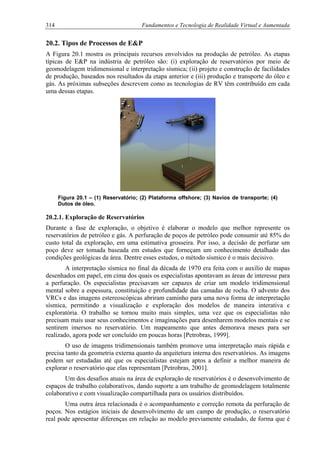 314 Fundamentos e Tecnologia de Realidade Virtual e Aumentada
20.2. Tipos de Processos de E&P
A Figura 20.1 mostra os principais recursos envolvidos na produção de petróleo. As etapas
típicas de E&P na indústria de petróleo são: (i) exploração de reservatórios por meio de
geomodelagem tridimensional e interpretação sísmica; (ii) projeto e construção de facilidades
de produção, baseados nos resultados da etapa anterior e (iii) produção e transporte do óleo e
gás. As próximas subseções descrevem como as tecnologias de RV têm contribuído em cada
uma dessas etapas.
Figura 20.1 – (1) Reservatório; (2) Plataforma offshore; (3) Navios de transporte; (4)
Dutos de óleo.
20.2.1. Exploração de Reservatórios
Durante a fase de exploração, o objetivo é elaborar o modelo que melhor represente os
reservatórios de petróleo e gás. A perfuração de poços de petróleo pode consumir até 85% do
custo total da exploração, em uma estimativa grosseira. Por isso, a decisão de perfurar um
poço deve ser tomada baseada em estudos que forneçam um conhecimento detalhado das
condições geológicas da área. Dentre esses estudos, o método sísmico é o mais decisivo.
A interpretação sísmica no final da década de 1970 era feita com o auxílio de mapas
desenhados em papel, em cima dos quais os especialistas apontavam as áreas de interesse para
a perfuração. Os especialistas precisavam ser capazes de criar um modelo tridimensional
mental sobre a espessura, constituição e profundidade das camadas de rocha. O advento dos
VRCs e das imagens estereoscópicas abriram caminho para uma nova forma de interpretação
sísmica, permitindo a visualização e exploração dos modelos de maneira interativa e
exploratória. O trabalho se tornou muito mais simples, uma vez que os especialistas não
precisam mais usar seus conhecimentos e imaginações para desenharem modelos mentais e se
sentirem imersos no reservatório. Um mapeamento que antes demorava meses para ser
realizado, agora pode ser concluído em poucas horas [Petrobras, 1999].
O uso de imagens tridimensionais também promove uma interpretação mais rápida e
precisa tanto da geometria externa quanto da arquitetura interna dos reservatórios. As imagens
podem ser estudadas até que os especialistas estejam aptos a definir a melhor maneira de
explorar o reservatório que elas representam [Petrobras, 2001].
Um dos desafios atuais na área de exploração de reservatórios é o desenvolvimento de
espaços de trabalho colaborativos, dando suporte a um trabalho de geomodelagem totalmente
colaborativo e com visualização compartilhada para os usuários distribuídos.
Uma outra área relacionada é o acompanhamento e correção remota da perfuração de
poços. Nos estágios iniciais de desenvolvimento de um campo de produção, o reservatório
real pode apresentar diferenças em relação ao modelo previamente estudado, de forma que é
 