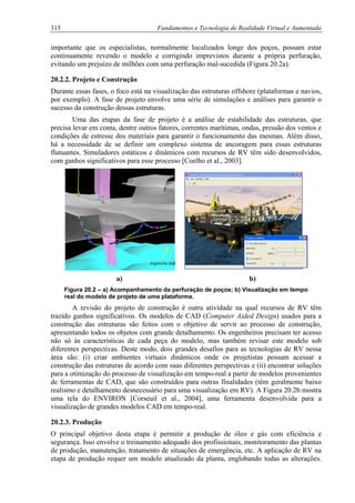 315 Fundamentos e Tecnologia de Realidade Virtual e Aumentada
importante que os especialistas, normalmente localizados longe dos poços, possam estar
continuamente revendo o modelo e corrigindo imprevistos durante a própria perfuração,
evitando um prejuízo de milhões com uma perfuração mal-sucedida (Figura 20.2a).
20.2.2. Projeto e Construção
Durante essas fases, o foco está na visualização das estruturas offshore (plataformas e navios,
por exemplo). A fase de projeto envolve uma série de simulações e análises para garantir o
sucesso da construção dessas estruturas.
Uma das etapas da fase de projeto é a análise de estabilidade das estruturas, que
precisa levar em conta, dentre outros fatores, correntes marítimas, ondas, pressão dos ventos e
condições de estresse dos materiais para garantir o funcionamento das mesmas. Além disso,
há a necessidade de se definir um complexo sistema de ancoragem para essas estruturas
flutuantes. Simuladores estáticos e dinâmicos com recursos de RV têm sido desenvolvidos,
com ganhos significativos para esse processo [Coelho et al., 2003].
trajetória
previstatrajetória real
a) b)
Figura 20.2 – a) Acompanhamento da perfuração de poços; b) Visualização em tempo
real do modelo de projeto de uma plataforma.
A revisão do projeto de construção é outra atividade na qual recursos de RV têm
trazido ganhos significativos. Os modelos de CAD (Computer Aided Design) usados para a
construção das estruturas são feitos com o objetivo de servir ao processo de construção,
apresentando todos os objetos com grande detalhamento. Os engenheiros precisam ter acesso
não só às características de cada peça do modelo, mas também revisar este modelo sob
diferentes perspectivas. Deste modo, dois grandes desafios para as tecnologias de RV nessa
área são: (i) criar ambientes virtuais dinâmicos onde os projetistas possam acessar a
construção das estruturas de acordo com suas diferentes perspectivas e (ii) encontrar soluções
para a otimização do processo de visualização em tempo-real a partir de modelos provenientes
de ferramentas de CAD, que são construídos para outras finalidades (têm geralmente baixo
realismo e detalhamento desnecessário para uma visualização em RV). A Figura 20.2b mostra
uma tela do ENVIRON [Corseuil et al., 2004], uma ferramenta desenvolvida para a
visualização de grandes modelos CAD em tempo-real.
20.2.3. Produção
O principal objetivo desta etapa é permitir a produção de óleo e gás com eficiência e
segurança. Isso envolve o treinamento adequado dos profissionais, monitoramento das plantas
de produção, manutenção, tratamento de situações de emergência, etc. A aplicação de RV na
etapa de produção requer um modelo atualizado da planta, englobando todas as alterações.
 
