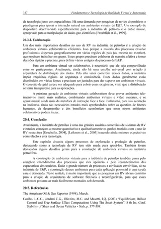 317 Fundamentos e Tecnologia de Realidade Virtual e Aumentada
da tecnologia junto aos especialistas. Há uma demanda por pesquisas de novos dispositivos e
paradigmas para apoiar a interação natural em ambientes virtuais de E&P. Um exemplo de
dispositivo desenvolvido especificamente para a indústria de petróleo é o cubic mouse,
apropriado para a manipulação de dados geo-científicos [Froehlich et al., 1999].
20.3.2. Colaboração
Um dos mais importantes desafios no uso de RV na indústria de petróleo é a criação de
ambientes virtuais colaborativos eficientes. Isso porque a maioria dos processos envolve
profissionais dispersos geograficamente em várias regiões do país (ou mesmo no exterior),
que precisam trabalhar em grupo. Esses grupos precisam colaborar de maneira efetiva e tomar
decisões rápidas e precisas, para definir vários estágios do processo de E&P.
Para um ambiente virtual ser colaborativo, é necessário que ele seja compartilhado
entre os participantes. Atualmente, ainda não há uma escolha universal com relação à
arquitetura de distribuição dos dados. Pelo alto valor comercial desses dados, a indústria
impõe requisitos rígidos de segurança e consistência. Estes dados geralmente estão
distribuídos em várias fontes e precisam ser juntados para dar suporte aos ambientes virtuais.
O conceito de grid parece ser adequado para cobrir essas exigências, visto que a distribuição
se torna transparente para as aplicações.
A próxima geração de ambientes virtuais colaborativos deve prover ambientes tele-
imersivos muito mais realistas, combinando ambientes virtuais e vídeo avatares, e se
aproximando ainda mais da metáfora de interação face a face. Entretanto, para sua aceitação
na indústria, ainda são necessários estudos mais aprofundados sobre as questões de fatores
humanos, de desempenho e dos benefícios econômicos que esses novos ambientes
colaborativos podem trazer.
20.4. Conclusão
Atualmente, a indústria de petróleo é uma das grandes usuárias comerciais de sistemas de RV
e estudos começam a mostrar quantitativa e qualitativamente os ganhos trazidos com o uso de
RV nessa área [Gruchalla, 2004], [Leikness et al., 2005] trazendo ainda maiores expectativas
com relação a esta tecnologia.
Este capítulo discutiu alguns processos de exploração e produção de petróleo,
destacando como a tecnologia de RV tem sido usada para apoiá-los. Também foram
destacados alguns desafios gerais para a construção de ambientes virtuais na indústria
petrolífera.
A construção de ambientes virtuais para a indústria de petróleo também passa pelo
completo entendimento dos processos que eles apoiarão e pelo reconhecimento das
expectativas dos usuários. Dado o grande número de processos e atividades envolvidas, só na
indústria de E&P, a construção desses ambientes para cada aplicação potencial é uma tarefa
cara e demorada. Neste sentido, é muito importante que as pesquisas em RV abram caminho
para a criação de arquiteturas de software flexíveis e reconfiguráveis, para que esses
ambientes possam ser mais facilmente montados sob demanda.
20.5. Referências
The American Oil & Gas Reporter (1998), March.
Coelho, L.C.G., Jordani C.G., Oliveira, M.C. and Masetti, I.Q. (2003) “Equilibrium, Ballast
Control and Free-Surface Effect Computations Using The Sstab System”. 8 th Int. Conf.
Stability of Ships and Ocean Vehicles - Stab, p. 377-388.
 