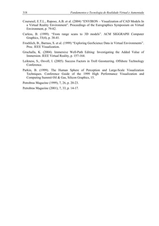 318 Fundamentos e Tecnologia de Realidade Virtual e Aumentada
Courseuil, E.T.L., Raposo, A.B. et al. (2004) “ENVIRON – Visualization of CAD Models In
a Virtual Reality Environment”. Proceedings of the Eurographics Symposium on Virtual
Environment, p. 79-82.
Curless, B. (1999). “From range scans to 3D models”. ACM SIGGRAPH Computer
Graphics, 33(4), p. 38-41.
Froehlich, B., Barrass, S. et al. (1999) “Exploring GeoScience Data in Virtual Environments”.
Proc. IEEE Visualization.
Gruchalla, K. (2004). Immersive Well-Path Editing: Investigating the Added Value of
Immersion. IEEE Virtual Reality, p. 157-164.
Leikness, S., Osvoll, I. (2005). Success Factors in Troll Geosteering. Offshore Technology
Conference.
Parkin, B. (1999). The Human Sphere of Perception and Large-Scale Visualization
Techniques. Conference Guide of the 1999 High Performance Visualization and
Computing Summit Oil & Gas, Silicon Graphics, 15.
Petrobras Magazine (1999), 7, 26, p. 20-23.
Petrobras Magazine (2001), 7, 33, p. 14-17.
 