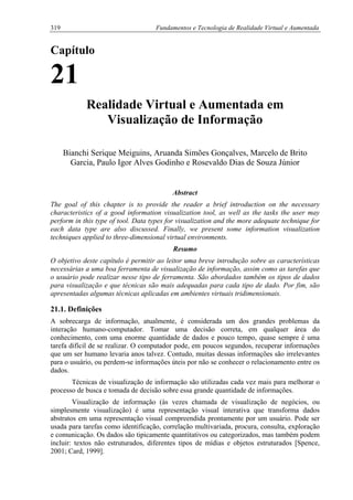 319 Fundamentos e Tecnologia de Realidade Virtual e Aumentada
Capítulo
21
Realidade Virtual e Aumentada em
Visualização de Informação
Bianchi Serique Meiguins, Aruanda Simões Gonçalves, Marcelo de Brito
Garcia, Paulo Igor Alves Godinho e Rosevaldo Dias de Souza Júnior
Abstract
The goal of this chapter is to provide the reader a brief introduction on the necessary
characteristics of a good information visualization tool, as well as the tasks the user may
perform in this type of tool. Data types for visualization and the more adequate technique for
each data type are also discussed. Finally, we present some information visualization
techniques applied to three-dimensional virtual environments.
Resumo
O objetivo deste capítulo é permitir ao leitor uma breve introdução sobre as características
necessárias a uma boa ferramenta de visualização de informação, assim como as tarefas que
o usuário pode realizar nesse tipo de ferramenta. São abordados também os tipos de dados
para visualização e que técnicas são mais adequadas para cada tipo de dado. Por fim, são
apresentadas algumas técnicas aplicadas em ambientes virtuais tridimensionais.
21.1. Definições
A sobrecarga de informação, atualmente, é considerada um dos grandes problemas da
interação humano-computador. Tomar uma decisão correta, em qualquer área do
conhecimento, com uma enorme quantidade de dados e pouco tempo, quase sempre é uma
tarefa difícil de se realizar. O computador pode, em poucos segundos, recuperar informações
que um ser humano levaria anos talvez. Contudo, muitas dessas informações são irrelevantes
para o usuário, ou perdem-se informações úteis por não se conhecer o relacionamento entre os
dados.
Técnicas de visualização de informação são utilizadas cada vez mais para melhorar o
processo de busca e tomada de decisão sobre essa grande quantidade de informações.
Visualização de informação (às vezes chamada de visualização de negócios, ou
simplesmente visualização) é uma representação visual interativa que transforma dados
abstratos em uma representação visual compreendida prontamente por um usuário. Pode ser
usada para tarefas como identificação, correlação multivariada, procura, consulta, exploração
e comunicação. Os dados são tipicamente quantitativos ou categorizados, mas também podem
incluir: textos não estruturados, diferentes tipos de mídias e objetos estruturados [Spence,
2001; Card, 1999].
 