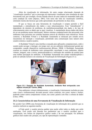 320 Fundamentos e Tecnologia de Realidade Virtual e Aumentada
Além da visualização de informação, há outro campo relacionado chamado de
“visualização científica” que se preocupa em representar visualmente uma simulação de algo
fisicamente real, por exemplo, nuvens fluindo através de uma cadeia de montanhas dada uma
certa condição do vento [Spence, 2001]. Este texto não trata de visualização científica,
entretanto muitas das técnicas que serão apresentadas são pertinentes às duas áreas.
O que se busca em uma ferramenta de visualização é sempre permitir a fácil
manipulação e entendimento dos dados e seus relacionamentos. Esse “entendimento” é
dependente do domínio do problema, da multidimensionalidade dos dados e do tipo de
relacionamento entre os dados que se quer visualizar. A manipulação desses dados não deixa
de ser um problema menos interessante. Muitos sistemas computacionais têm procurado criar
ambientes mais próximos aos sentidos humanos através de interfaces mais interativas. Nesse
contexto, a Realidade Virtual e a Realidade Aumentada se destacam por estudar novos
mecanismos de interação e visualização, permitindo uma comunicação mais natural entre
usuário-sistema e usuário-usuário.
A Realidade Virtual é uma interface avançada para aplicações computacionais, onde o
usuário pode navegar e interagir, em tempo real, em um ambiente tridimensional gerado por
computador, usando dispositivos multissensoriais [Kirner, 2004]. A Realidade Aumentada
consiste na criação de ambientes reais enriquecidos, mesclando a esses ambientes, objetos
virtuais, imagens, sons e textos, potencializando-se a utilização dos sentidos do usuário para
uma melhor percepção do ambiente. A Realidade Aumentada tem caráter multidisciplinar e
pode ser adotada inclusive em sistemas de Visualização de Informação (Figura 21.1).
Figura 21.1. Exemplo de Realidade Aumentada. Ambiente Real enriquecido com
objetos virtuais [ICT Centre, 2006].
Para ambientes virtuais tridimensionais, a visualização é inteiramente incluída em uma
cena visual e tridimensional, devendo possuir vários controles, tais como: menus e botões;
podendo conter outros componentes visuais, tais como: painéis com filas e colunas de dados
(Chen, 1999).
21.2. Características de uma Ferramenta de Visualização de Informação
De acordo Carr (2004) uma ferramenta de visualização de informação deve permitir que os
usuários realizem as seguintes tarefas:
• Visão geral: o usuário precisa ganhar uma noção sobre todos os dados que serão
analisados. Essa noção está baseada nos parâmetros que o usuário escolheu para a
visualização, nos limites do dispositivo gráfico usado e de sua percepção. Os atributos
gráficos mais usados são: posição, cor, tipo de representação e tamanho.
 