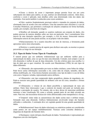 321 Fundamentos e Tecnologia de Realidade Virtual e Aumentada
• Zoom: a técnica de zoom é importante porque permite focar em um certo
subconjunto dos dados para análise, ou seja, analisar um determinado contexto. Além disso,
conforme o zoom é aplicado, mais detalhes sobre uma determinada visão dos dados são
mostrados. Esta tarefa também é conhecida como zoom semântico.
• Filtro: usuários freqüentemente precisam reduzir o tamanho do conjunto de dados,
eliminando itens de acordo com seus atributos. Uma das maneiras mais eficientes é o uso de
Consultas Dinâmicas, que permitem a realização de seleções complexas de forma facilitada,
usando, por exemplo, uma barra de rolagem.
• Detalhes sob demanda: quando os usuários exploram um conjunto de dados, eles
podem precisar de maiores detalhes sobre um item em particular. Isto é normalmente feito
através de uma interação específica, por exemplo, o click do mouse, fornecendo maiores
informações através de uma janela auxiliar, ou na própria visão dos dados.
• Relacionamentos: Se o usuário descobre um item de interesse, a ferramenta pode
apresentar outros itens relacionados.
• Histórico: o usuário precisa de suporte para desfazer uma ação, ou mostrar os passos
percorridos ao longo de sua interação.
21.3. Tipos de Dados Versus Tipos de Visualização
É natural pensar que um ambiente tridimensional seja um ambiente melhor para a
representação de dados, uma vez que há mais uma dimensão. Contudo, nem sempre o uso de
três dimensões é melhor do que de duas dimensões. Um dos critérios para essa escolha é o
tipo de dado que se quer visualizar. De acordo com Shneiderman (1996), há sete tipos de
dados diferentes:
• 1-Dimensão: são representados por texto ou dados similares, como linhas de código.
Pode haver outras informações associadas a ele, como data da criação, tamanho, data da
última modificação, etc. Uma técnica bastante associada a esse tipo de dado é o uso de linhas
com cores e larguras variadas, representando outros atributos.
• 2-Dimensões: este tipo compreende dados geográficos, plantas de engenharia, etc.
Pode-se associar uma grande quantidade de atributos com uso de cores, tamanhos e formas
diferentes.
• 3-Dimensões: o volume de um objeto possibilita a representação de mais um
atributo. Outro fator interessante é que o contexto do mundo real pode ser incluído para
melhorar a percepção do usuário. No entanto, não se deve deixar de mencionar problemas
inerentes a uma visualização 3D, como a oclusão, quando parte de um dado esconde um
outro. Para isso, são necessárias técnicas de visões diferenciadas como transparência e slicing.
• Temporal: reúne todas as características dos dados acima mais o atributo tempo,
formando mais uma dimensão. Gráficos bidimensionais envolvendo tempo são bastante
utilizados e conhecidos. A animação deve ser cogitada quando há uma grande quantidade de
dados.
• Multidimensional: bases de dados relacionais ou estatísticas podem ser consideradas
como pontos em um espaço multidimensional. Técnicas como consultas dinâmicas e
diagramas de dispersão são bastante úteis.
• Hierárquico: muito útil para classificação de dados. Normalmente é representado por
diagramas com nós interligados.
 