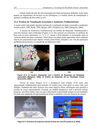 322 Fundamentos e Tecnologia de Realidade Virtual e Aumentada
• Rede: dados de rede são nós conectados por links previamente definidos. Esses links
podem ser organizados em árvores ou em hierarquias, e a melhor forma de manipulação é
permitir a mudança de foco sobre os nós.
21.4. Técnicas de Visualização Associadas à Ambientes Tridimensionais
A seguir serão comentadas algumas técnicas de visualização de dados associadas à ambientes
virtuais [Chen, 1999; Brath, 1999; Spence, 2001; Furuhata et al, 2004, [Meiguins, 2006].
A técnica de Scatterplot Tridimensional ou Gráfico de Dispersão Tridimensional é
uma das técnicas mais conhecidas (Figura 21.2). Ela consiste em relacionar os atributos da
base com os eixos cartesianos ‘x’, ‘y’ e ‘z’. Assim, é fácil perceber as associações entre as
variáveis dentro do plano cartesiano. Além disso, um objeto pode representar vários atributos
através de características dos objetos virtuais como forma, tamanho e cor. Um dos principais
problemas dessa técnica é a oclusão de um objeto por outro.
(a) (b)
Figura 21.2. a) Usuário interagindo com o Gráfico de Dispersão em Realidade
Aumentada [Meiguins, 2006]. b) Gráfico de Dispersão 3D em Realidade Virtual
[CourseVis, 2006].
Árvore de cones (Figura 21.3) e perspective wall (Figura 21.4) usam uma
representação tridimensional para permitir ao usuário uma visão geral ou uma visão com
detalhes. Nenhuma das duas técnicas tem como objetivo filtrar informação nem permitir a
escolha de novas representações. Contudo, no modelo perspective wall é possível realizar
pesquisa, sem filtrar dados, uma vez que a informação é apresentada sempre na sua totalidade,
havendo uma adaptação da representação de forma a salientar o foco de interesse do usuário.
Figura 21.3. Estrutura de arquivos usando árvores de cone [Furuhata et al, 2004].
 
